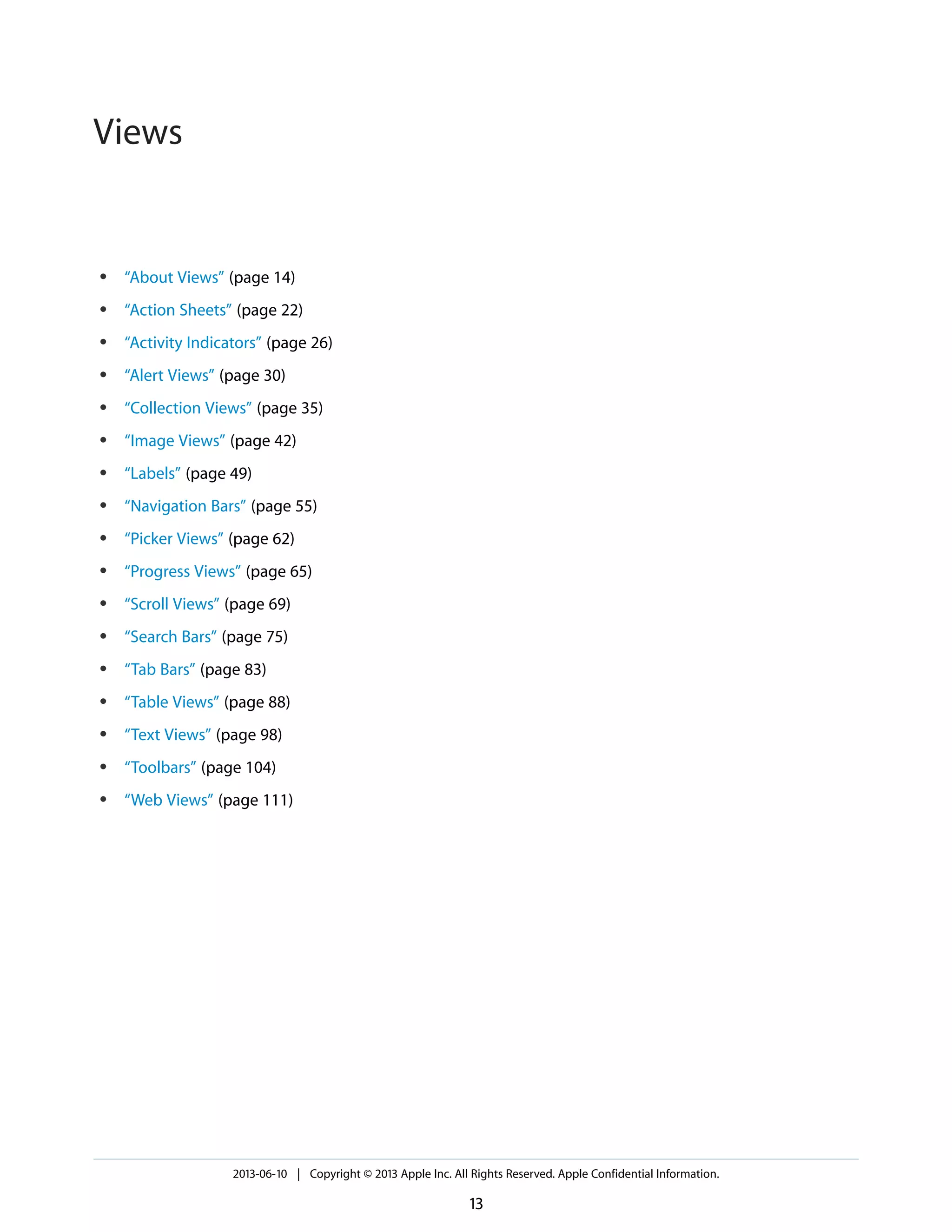 ● “About Views” (page 14)
● “Action Sheets” (page 22)
● “Activity Indicators” (page 26)
● “Alert Views” (page 30)
● “Collection Views” (page 35)
● “Image Views” (page 42)
● “Labels” (page 49)
● “Navigation Bars” (page 55)
● “Picker Views” (page 62)
● “Progress Views” (page 65)
● “Scroll Views” (page 69)
● “Search Bars” (page 75)
● “Tab Bars” (page 83)
● “Table Views” (page 88)
● “Text Views” (page 98)
● “Toolbars” (page 104)
● “Web Views” (page 111)
2013-06-10 | Copyright © 2013 Apple Inc. All Rights Reserved. Apple Confidential Information.
13
Views
 