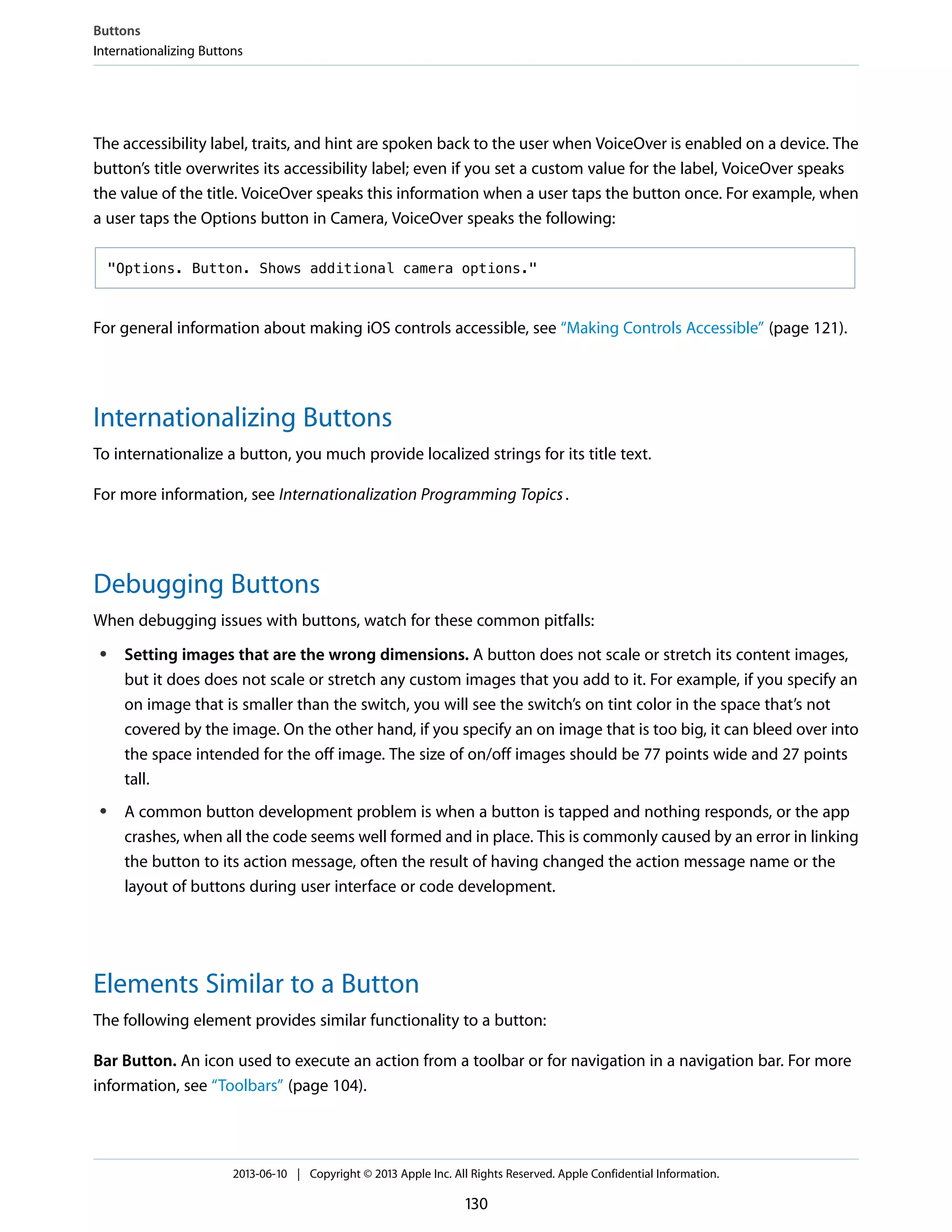 The accessibility label, traits, and hint are spoken back to the user when VoiceOver is enabled on a device. The
button’s title overwrites its accessibility label; even if you set a custom value for the label, VoiceOver speaks
the value of the title. VoiceOver speaks this information when a user taps the button once. For example, when
a user taps the Options button in Camera, VoiceOver speaks the following:
"Options. Button. Shows additional camera options."
For general information about making iOS controls accessible, see “Making Controls Accessible” (page 121).
Internationalizing Buttons
To internationalize a button, you much provide localized strings for its title text.
For more information, see Internationalization Programming Topics.
Debugging Buttons
When debugging issues with buttons, watch for these common pitfalls:
● Setting images that are the wrong dimensions. A button does not scale or stretch its content images,
but it does does not scale or stretch any custom images that you add to it. For example, if you specify an
on image that is smaller than the switch, you will see the switch’s on tint color in the space that’s not
covered by the image. On the other hand, if you specify an on image that is too big, it can bleed over into
the space intended for the off image. The size of on/off images should be 77 points wide and 27 points
tall.
● A common button development problem is when a button is tapped and nothing responds, or the app
crashes, when all the code seems well formed and in place. This is commonly caused by an error in linking
the button to its action message, often the result of having changed the action message name or the
layout of buttons during user interface or code development.
Elements Similar to a Button
The following element provides similar functionality to a button:
Bar Button. An icon used to execute an action from a toolbar or for navigation in a navigation bar. For more
information, see “Toolbars” (page 104).
Buttons
Internationalizing Buttons
2013-06-10 | Copyright © 2013 Apple Inc. All Rights Reserved. Apple Confidential Information.
130
 