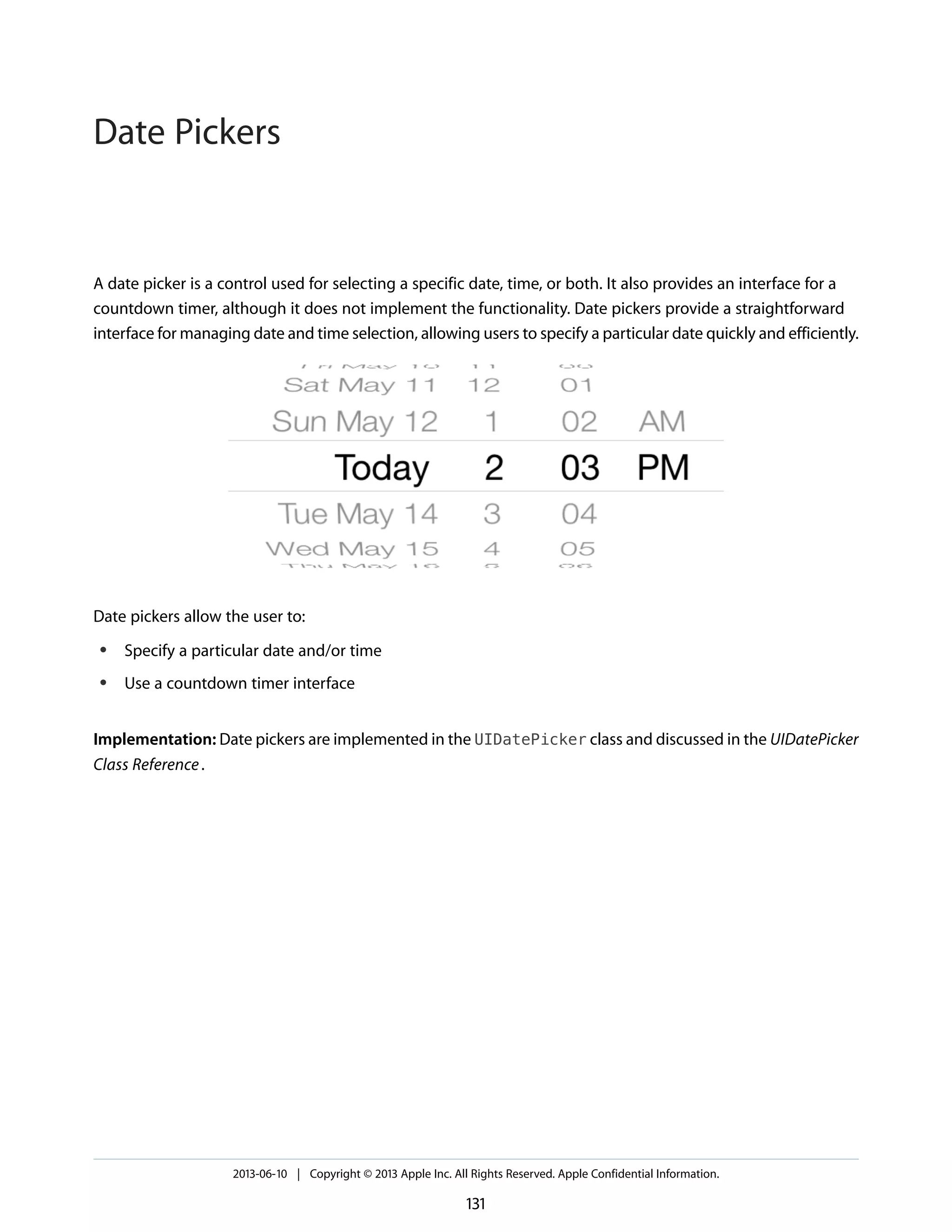 A date picker is a control used for selecting a specific date, time, or both. It also provides an interface for a
countdown timer, although it does not implement the functionality. Date pickers provide a straightforward
interface for managing date and time selection, allowing users to specify a particular date quickly and efficiently.
Date pickers allow the user to:
● Specify a particular date and/or time
● Use a countdown timer interface
Implementation: Date pickers are implemented in the UIDatePicker class and discussed in the UIDatePicker
Class Reference.
2013-06-10 | Copyright © 2013 Apple Inc. All Rights Reserved. Apple Confidential Information.
131
Date Pickers
 