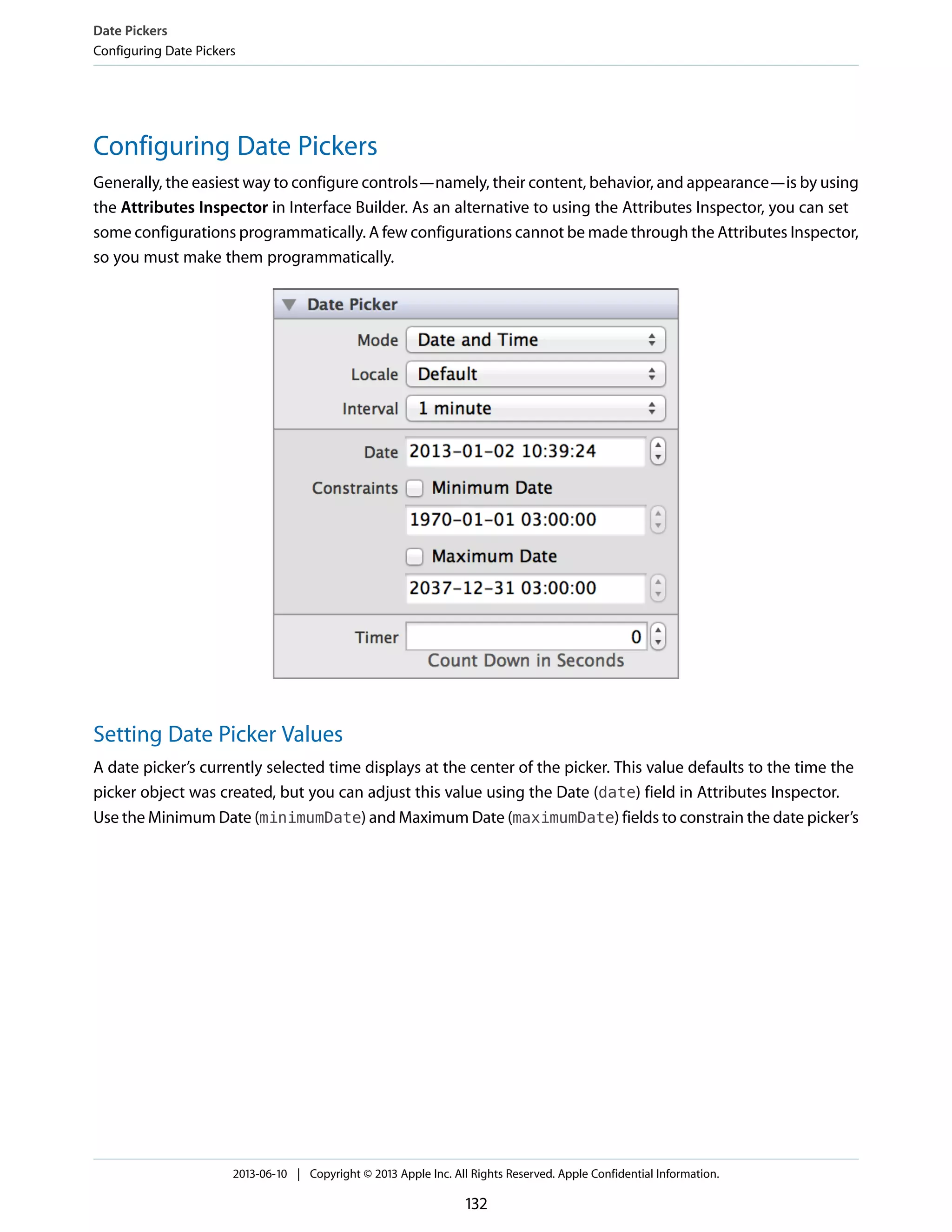 Configuring Date Pickers
Generally, the easiest way to configure controls—namely, their content, behavior, and appearance—is by using
the Attributes Inspector in Interface Builder. As an alternative to using the Attributes Inspector, you can set
some configurations programmatically. A few configurations cannot be made through the Attributes Inspector,
so you must make them programmatically.
Setting Date Picker Values
A date picker’s currently selected time displays at the center of the picker. This value defaults to the time the
picker object was created, but you can adjust this value using the Date (date) field in Attributes Inspector.
Use the Minimum Date (minimumDate) and Maximum Date (maximumDate) fields to constrain the date picker’s
Date Pickers
Configuring Date Pickers
2013-06-10 | Copyright © 2013 Apple Inc. All Rights Reserved. Apple Confidential Information.
132
 