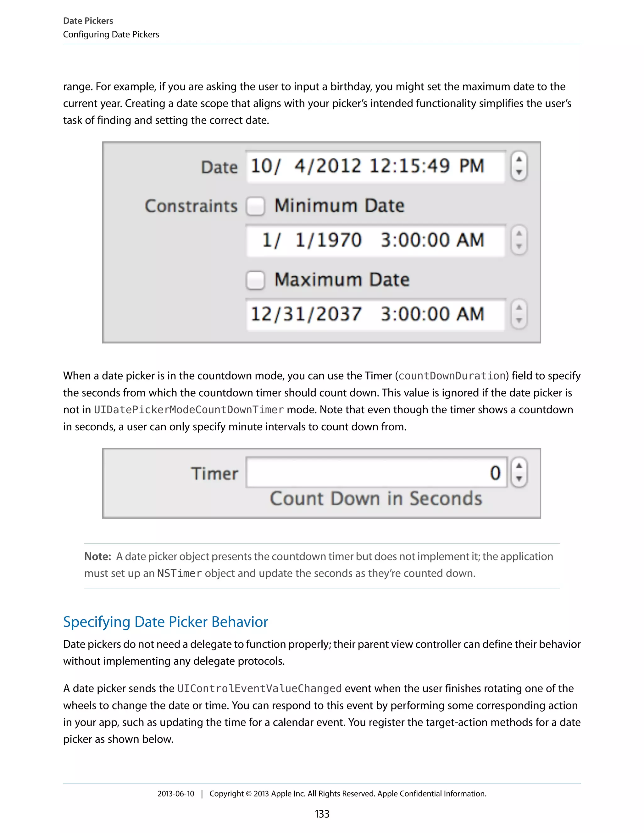 range. For example, if you are asking the user to input a birthday, you might set the maximum date to the
current year. Creating a date scope that aligns with your picker’s intended functionality simplifies the user’s
task of finding and setting the correct date.
When a date picker is in the countdown mode, you can use the Timer (countDownDuration) field to specify
the seconds from which the countdown timer should count down. This value is ignored if the date picker is
not in UIDatePickerModeCountDownTimer mode. Note that even though the timer shows a countdown
in seconds, a user can only specify minute intervals to count down from.
Note: A date picker object presents the countdown timer but does not implement it; the application
must set up an NSTimer object and update the seconds as they’re counted down.
Specifying Date Picker Behavior
Date pickers do not need a delegate to function properly; their parent view controller can define their behavior
without implementing any delegate protocols.
A date picker sends the UIControlEventValueChanged event when the user finishes rotating one of the
wheels to change the date or time. You can respond to this event by performing some corresponding action
in your app, such as updating the time for a calendar event. You register the target-action methods for a date
picker as shown below.
Date Pickers
Configuring Date Pickers
2013-06-10 | Copyright © 2013 Apple Inc. All Rights Reserved. Apple Confidential Information.
133
 