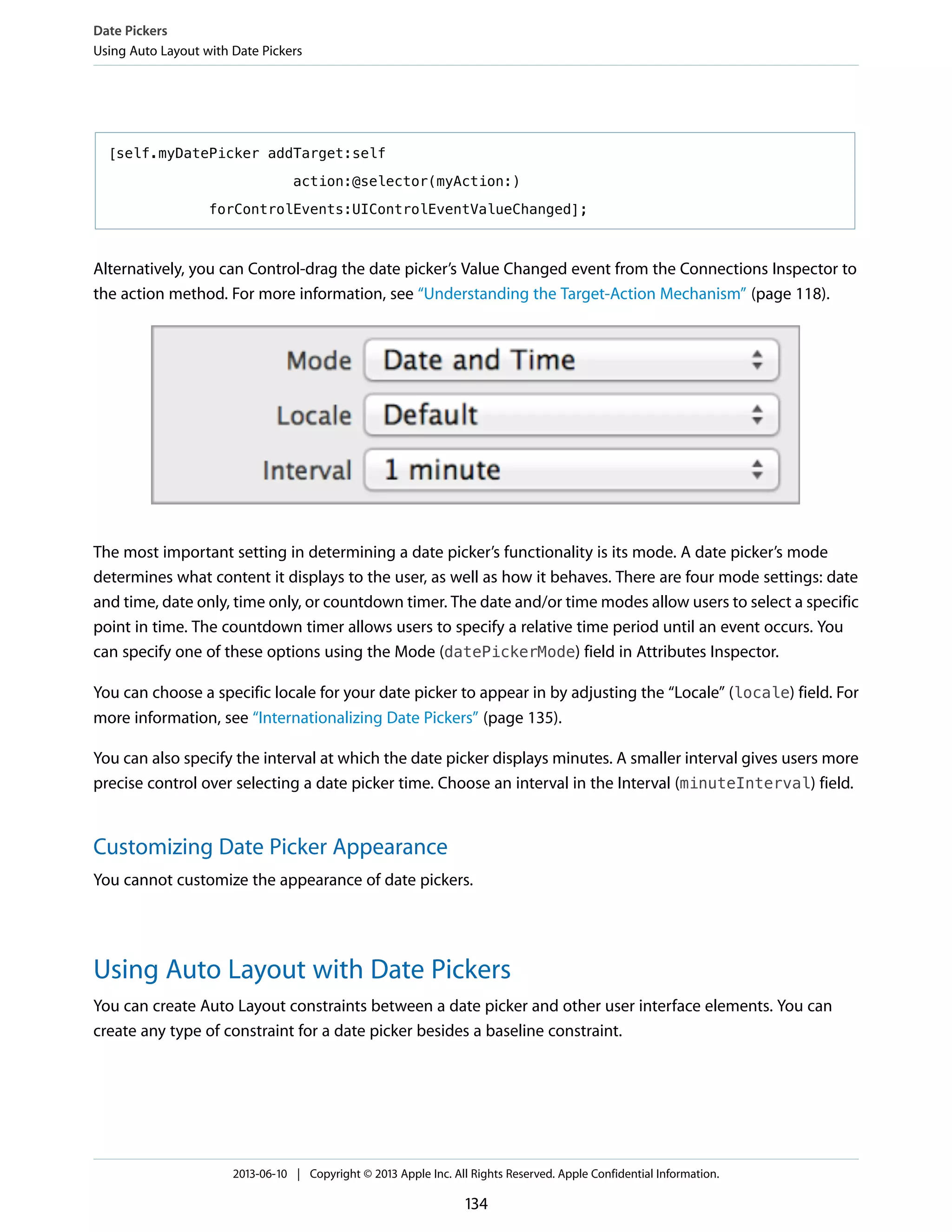 [self.myDatePicker addTarget:self
action:@selector(myAction:)
forControlEvents:UIControlEventValueChanged];
Alternatively, you can Control-drag the date picker’s Value Changed event from the Connections Inspector to
the action method. For more information, see “Understanding the Target-Action Mechanism” (page 118).
The most important setting in determining a date picker’s functionality is its mode. A date picker’s mode
determines what content it displays to the user, as well as how it behaves. There are four mode settings: date
and time, date only, time only, or countdown timer. The date and/or time modes allow users to select a specific
point in time. The countdown timer allows users to specify a relative time period until an event occurs. You
can specify one of these options using the Mode (datePickerMode) field in Attributes Inspector.
You can choose a specific locale for your date picker to appear in by adjusting the “Locale” (locale) field. For
more information, see “Internationalizing Date Pickers” (page 135).
You can also specify the interval at which the date picker displays minutes. A smaller interval gives users more
precise control over selecting a date picker time. Choose an interval in the Interval (minuteInterval) field.
Customizing Date Picker Appearance
You cannot customize the appearance of date pickers.
Using Auto Layout with Date Pickers
You can create Auto Layout constraints between a date picker and other user interface elements. You can
create any type of constraint for a date picker besides a baseline constraint.
Date Pickers
Using Auto Layout with Date Pickers
2013-06-10 | Copyright © 2013 Apple Inc. All Rights Reserved. Apple Confidential Information.
134
 