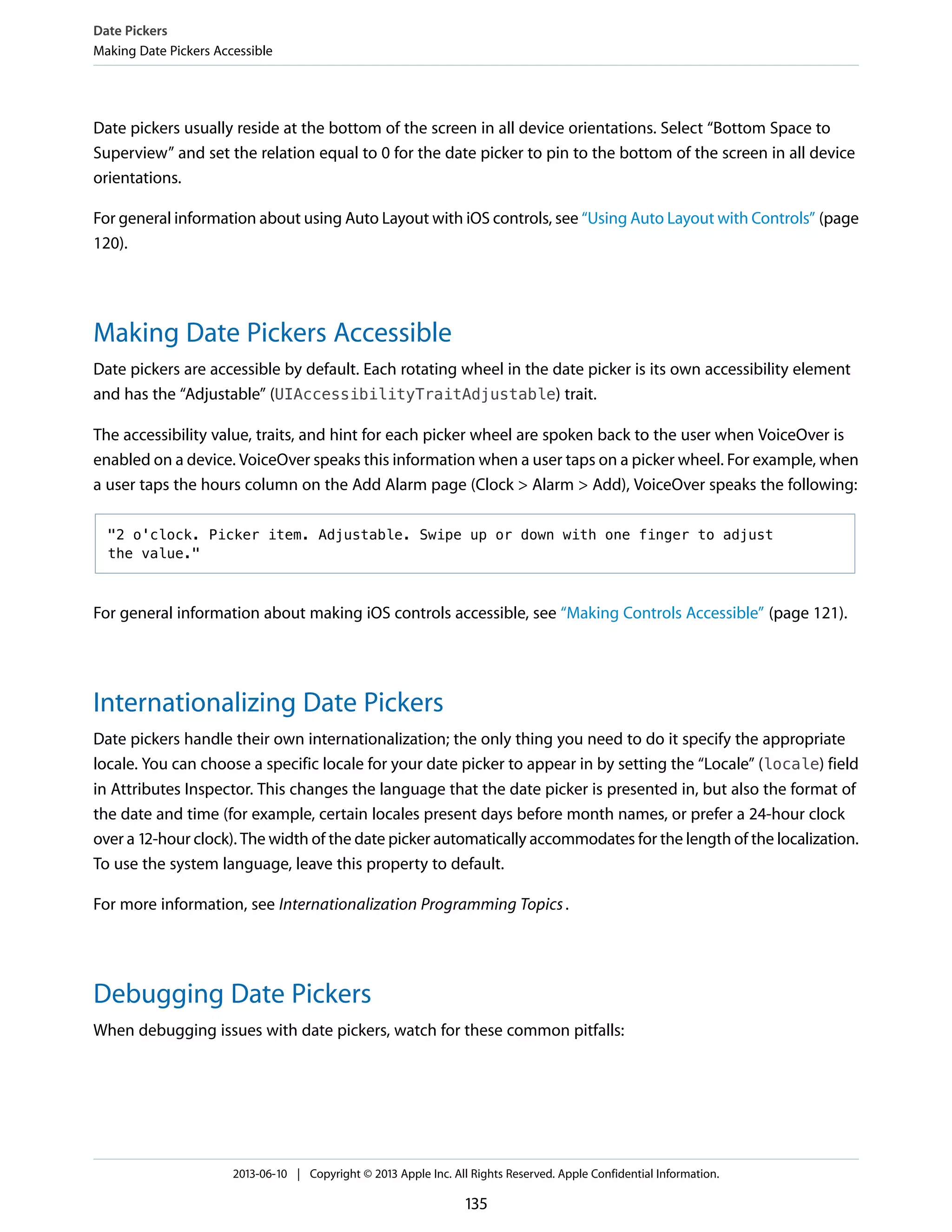 Date pickers usually reside at the bottom of the screen in all device orientations. Select “Bottom Space to
Superview” and set the relation equal to 0 for the date picker to pin to the bottom of the screen in all device
orientations.
For general information about using Auto Layout with iOS controls, see “Using Auto Layout with Controls” (page
120).
Making Date Pickers Accessible
Date pickers are accessible by default. Each rotating wheel in the date picker is its own accessibility element
and has the “Adjustable” (UIAccessibilityTraitAdjustable) trait.
The accessibility value, traits, and hint for each picker wheel are spoken back to the user when VoiceOver is
enabled on a device. VoiceOver speaks this information when a user taps on a picker wheel. For example, when
a user taps the hours column on the Add Alarm page (Clock > Alarm > Add), VoiceOver speaks the following:
"2 o'clock. Picker item. Adjustable. Swipe up or down with one finger to adjust
the value."
For general information about making iOS controls accessible, see “Making Controls Accessible” (page 121).
Internationalizing Date Pickers
Date pickers handle their own internationalization; the only thing you need to do it specify the appropriate
locale. You can choose a specific locale for your date picker to appear in by setting the “Locale” (locale) field
in Attributes Inspector. This changes the language that the date picker is presented in, but also the format of
the date and time (for example, certain locales present days before month names, or prefer a 24-hour clock
over a 12-hour clock). The width of the date picker automatically accommodates for the length of the localization.
To use the system language, leave this property to default.
For more information, see Internationalization Programming Topics.
Debugging Date Pickers
When debugging issues with date pickers, watch for these common pitfalls:
Date Pickers
Making Date Pickers Accessible
2013-06-10 | Copyright © 2013 Apple Inc. All Rights Reserved. Apple Confidential Information.
135
 
