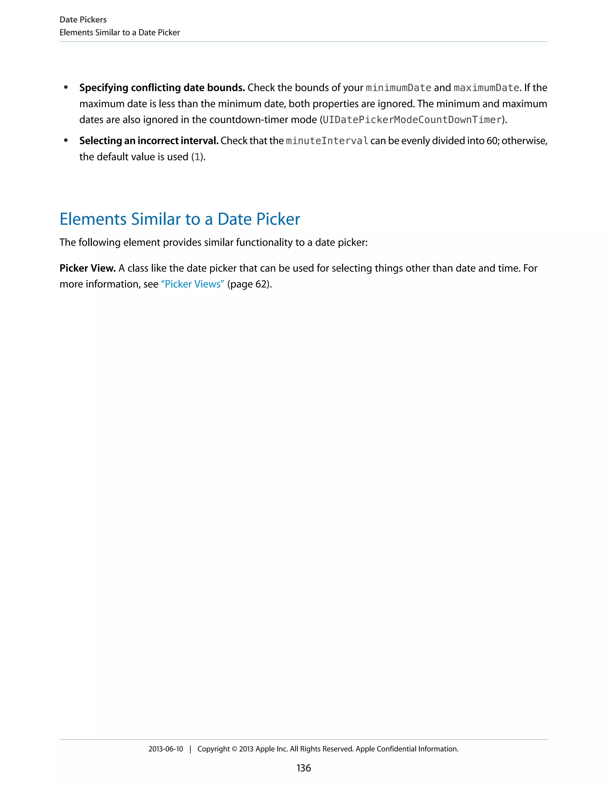 ● Specifying conflicting date bounds. Check the bounds of your minimumDate and maximumDate. If the
maximum date is less than the minimum date, both properties are ignored. The minimum and maximum
dates are also ignored in the countdown-timer mode (UIDatePickerModeCountDownTimer).
● Selecting an incorrect interval. Check that the minuteInterval can be evenly divided into 60; otherwise,
the default value is used (1).
Elements Similar to a Date Picker
The following element provides similar functionality to a date picker:
Picker View. A class like the date picker that can be used for selecting things other than date and time. For
more information, see “Picker Views” (page 62).
Date Pickers
Elements Similar to a Date Picker
2013-06-10 | Copyright © 2013 Apple Inc. All Rights Reserved. Apple Confidential Information.
136
 