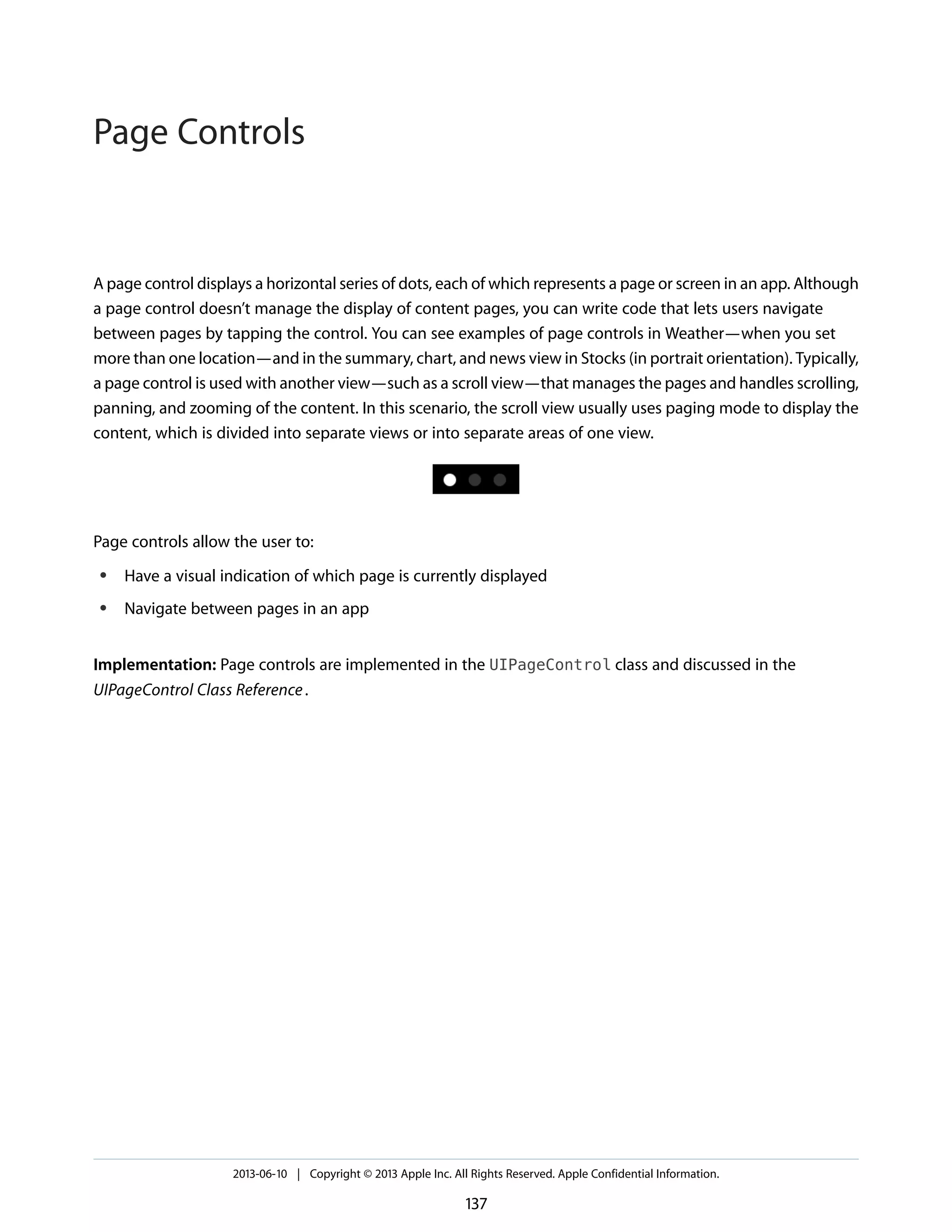 A page control displays a horizontal series of dots, each of which represents a page or screen in an app. Although
a page control doesn’t manage the display of content pages, you can write code that lets users navigate
between pages by tapping the control. You can see examples of page controls in Weather—when you set
more than one location—and in the summary, chart, and news view in Stocks (in portrait orientation). Typically,
a page control is used with another view—such as a scroll view—that manages the pages and handles scrolling,
panning, and zooming of the content. In this scenario, the scroll view usually uses paging mode to display the
content, which is divided into separate views or into separate areas of one view.
Page controls allow the user to:
● Have a visual indication of which page is currently displayed
● Navigate between pages in an app
Implementation: Page controls are implemented in the UIPageControl class and discussed in the
UIPageControl Class Reference.
2013-06-10 | Copyright © 2013 Apple Inc. All Rights Reserved. Apple Confidential Information.
137
Page Controls
 