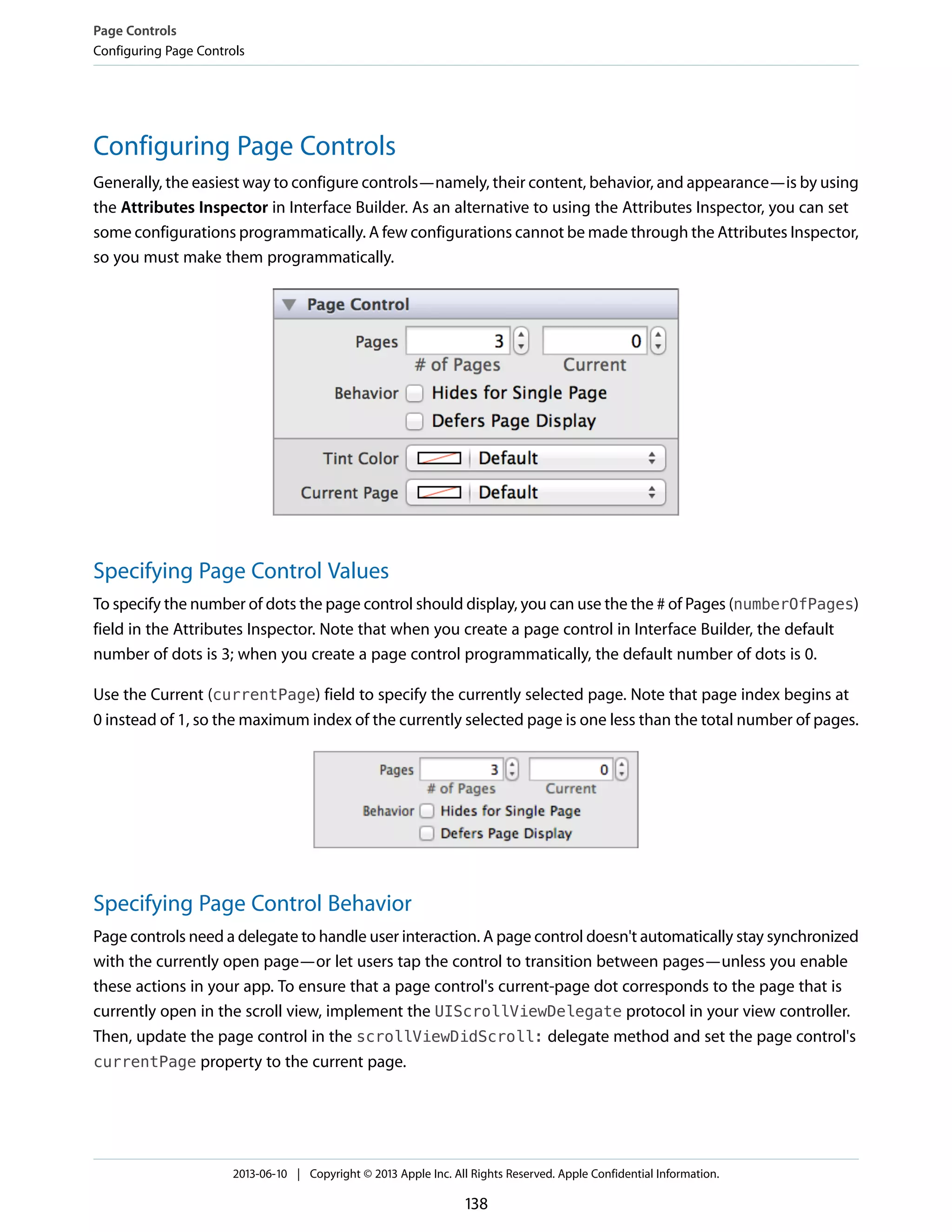 Configuring Page Controls
Generally, the easiest way to configure controls—namely, their content, behavior, and appearance—is by using
the Attributes Inspector in Interface Builder. As an alternative to using the Attributes Inspector, you can set
some configurations programmatically. A few configurations cannot be made through the Attributes Inspector,
so you must make them programmatically.
Specifying Page Control Values
To specify the number of dots the page control should display, you can use the the # of Pages (numberOfPages)
field in the Attributes Inspector. Note that when you create a page control in Interface Builder, the default
number of dots is 3; when you create a page control programmatically, the default number of dots is 0.
Use the Current (currentPage) field to specify the currently selected page. Note that page index begins at
0 instead of 1, so the maximum index of the currently selected page is one less than the total number of pages.
Specifying Page Control Behavior
Page controls need a delegate to handle user interaction. A page control doesn't automatically stay synchronized
with the currently open page—or let users tap the control to transition between pages—unless you enable
these actions in your app. To ensure that a page control's current-page dot corresponds to the page that is
currently open in the scroll view, implement the UIScrollViewDelegate protocol in your view controller.
Then, update the page control in the scrollViewDidScroll: delegate method and set the page control's
currentPage property to the current page.
Page Controls
Configuring Page Controls
2013-06-10 | Copyright © 2013 Apple Inc. All Rights Reserved. Apple Confidential Information.
138
 