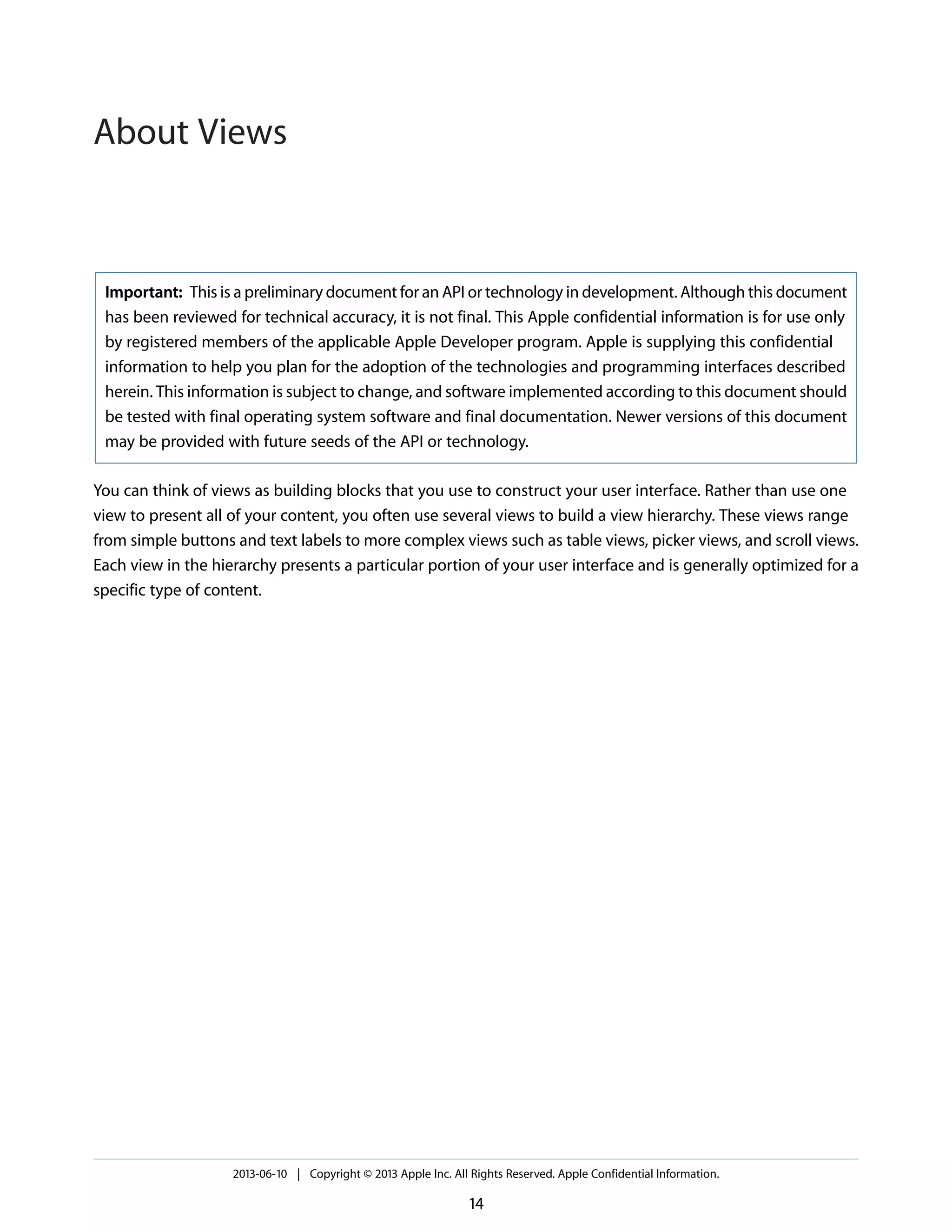Important: This is a preliminary document for an API or technology in development. Although this document
has been reviewed for technical accuracy, it is not final. This Apple confidential information is for use only
by registered members of the applicable Apple Developer program. Apple is supplying this confidential
information to help you plan for the adoption of the technologies and programming interfaces described
herein. This information is subject to change, and software implemented according to this document should
be tested with final operating system software and final documentation. Newer versions of this document
may be provided with future seeds of the API or technology.
You can think of views as building blocks that you use to construct your user interface. Rather than use one
view to present all of your content, you often use several views to build a view hierarchy. These views range
from simple buttons and text labels to more complex views such as table views, picker views, and scroll views.
Each view in the hierarchy presents a particular portion of your user interface and is generally optimized for a
specific type of content.
2013-06-10 | Copyright © 2013 Apple Inc. All Rights Reserved. Apple Confidential Information.
14
About Views
 