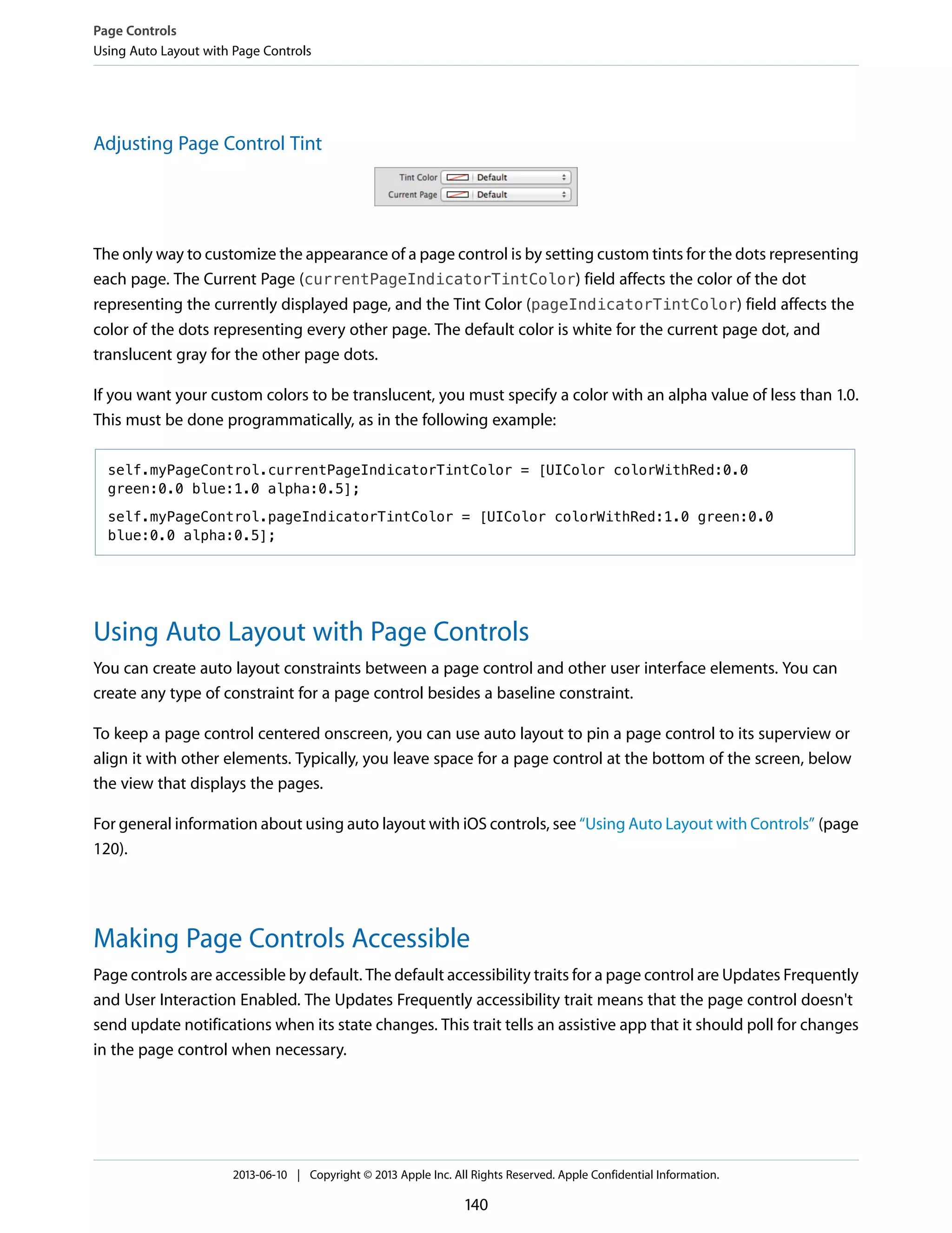 Adjusting Page Control Tint
The only way to customize the appearance of a page control is by setting custom tints for the dots representing
each page. The Current Page (currentPageIndicatorTintColor) field affects the color of the dot
representing the currently displayed page, and the Tint Color (pageIndicatorTintColor) field affects the
color of the dots representing every other page. The default color is white for the current page dot, and
translucent gray for the other page dots.
If you want your custom colors to be translucent, you must specify a color with an alpha value of less than 1.0.
This must be done programmatically, as in the following example:
self.myPageControl.currentPageIndicatorTintColor = [UIColor colorWithRed:0.0
green:0.0 blue:1.0 alpha:0.5];
self.myPageControl.pageIndicatorTintColor = [UIColor colorWithRed:1.0 green:0.0
blue:0.0 alpha:0.5];
Using Auto Layout with Page Controls
You can create auto layout constraints between a page control and other user interface elements. You can
create any type of constraint for a page control besides a baseline constraint.
To keep a page control centered onscreen, you can use auto layout to pin a page control to its superview or
align it with other elements. Typically, you leave space for a page control at the bottom of the screen, below
the view that displays the pages.
For general information about using auto layout with iOS controls, see “Using Auto Layout with Controls” (page
120).
Making Page Controls Accessible
Page controls are accessible by default. The default accessibility traits for a page control are Updates Frequently
and User Interaction Enabled. The Updates Frequently accessibility trait means that the page control doesn't
send update notifications when its state changes. This trait tells an assistive app that it should poll for changes
in the page control when necessary.
Page Controls
Using Auto Layout with Page Controls
2013-06-10 | Copyright © 2013 Apple Inc. All Rights Reserved. Apple Confidential Information.
140
 