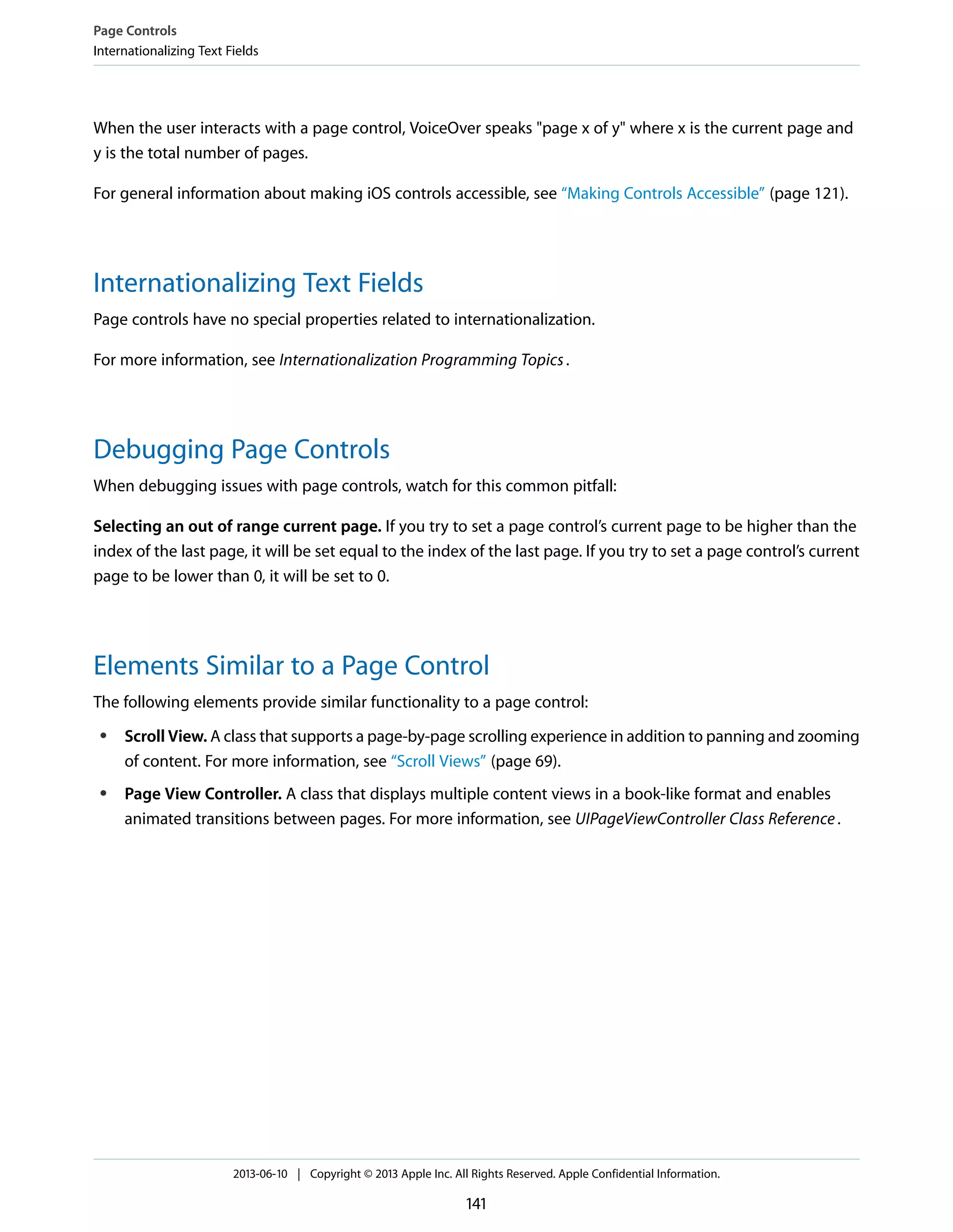 When the user interacts with a page control, VoiceOver speaks "page x of y" where x is the current page and
y is the total number of pages.
For general information about making iOS controls accessible, see “Making Controls Accessible” (page 121).
Internationalizing Text Fields
Page controls have no special properties related to internationalization.
For more information, see Internationalization Programming Topics.
Debugging Page Controls
When debugging issues with page controls, watch for this common pitfall:
Selecting an out of range current page. If you try to set a page control’s current page to be higher than the
index of the last page, it will be set equal to the index of the last page. If you try to set a page control’s current
page to be lower than 0, it will be set to 0.
Elements Similar to a Page Control
The following elements provide similar functionality to a page control:
● Scroll View. A class that supports a page-by-page scrolling experience in addition to panning and zooming
of content. For more information, see “Scroll Views” (page 69).
● Page View Controller. A class that displays multiple content views in a book-like format and enables
animated transitions between pages. For more information, see UIPageViewController Class Reference.
Page Controls
Internationalizing Text Fields
2013-06-10 | Copyright © 2013 Apple Inc. All Rights Reserved. Apple Confidential Information.
141
 
