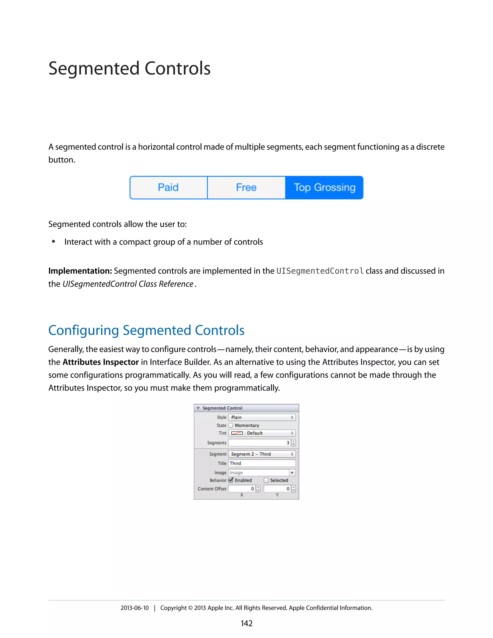 A segmented control is a horizontal control made of multiple segments, each segment functioning as a discrete
button.
Segmented controls allow the user to:
● Interact with a compact group of a number of controls
Implementation: Segmented controls are implemented in the UISegmentedControl class and discussed in
the UISegmentedControl Class Reference.
Configuring Segmented Controls
Generally, the easiest way to configure controls—namely, their content, behavior, and appearance—is by using
the Attributes Inspector in Interface Builder. As an alternative to using the Attributes Inspector, you can set
some configurations programmatically. As you will read, a few configurations cannot be made through the
Attributes Inspector, so you must make them programmatically.
2013-06-10 | Copyright © 2013 Apple Inc. All Rights Reserved. Apple Confidential Information.
142
Segmented Controls
 