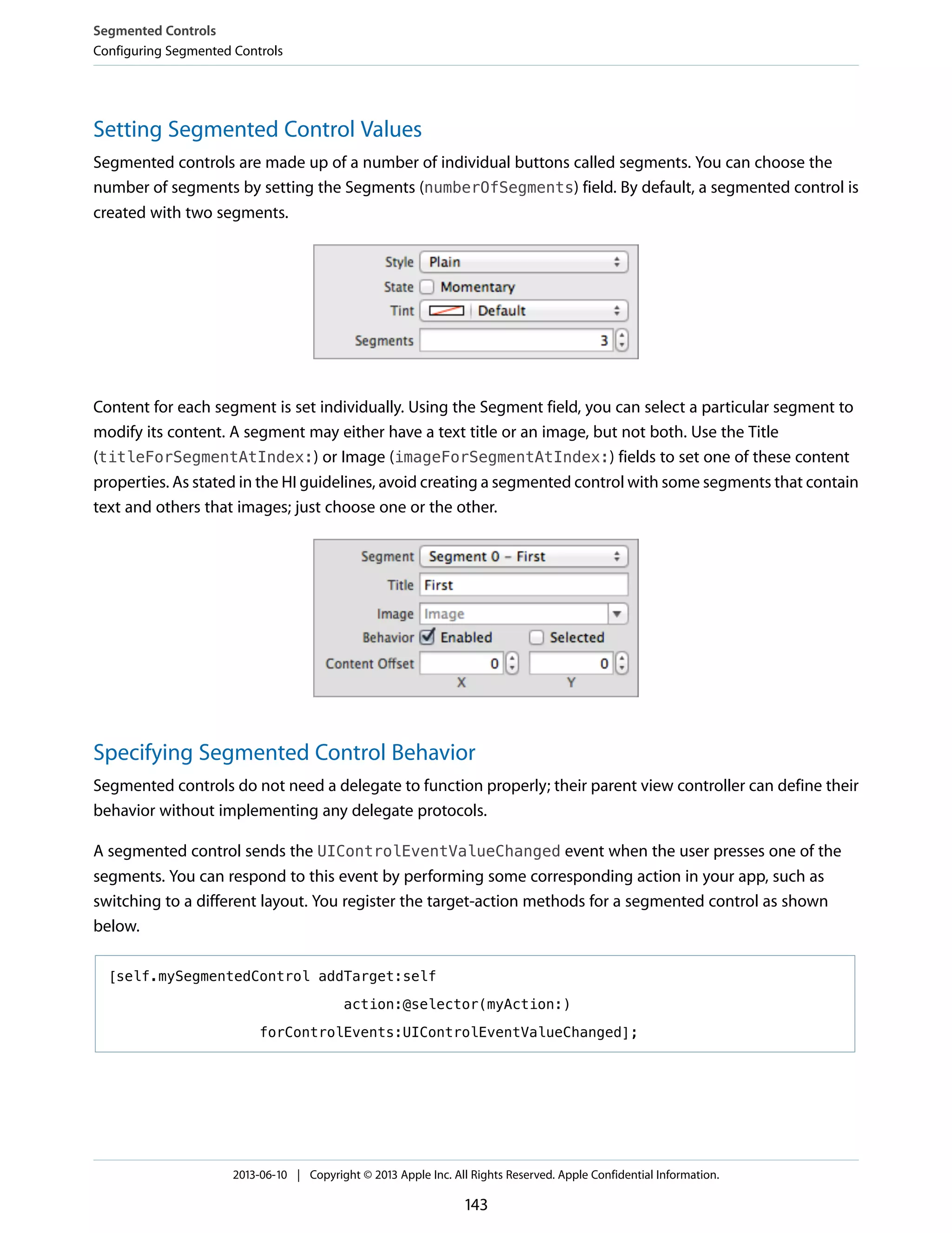 Setting Segmented Control Values
Segmented controls are made up of a number of individual buttons called segments. You can choose the
number of segments by setting the Segments (numberOfSegments) field. By default, a segmented control is
created with two segments.
Content for each segment is set individually. Using the Segment field, you can select a particular segment to
modify its content. A segment may either have a text title or an image, but not both. Use the Title
(titleForSegmentAtIndex:) or Image (imageForSegmentAtIndex:) fields to set one of these content
properties. As stated in the HI guidelines, avoid creating a segmented control with some segments that contain
text and others that images; just choose one or the other.
Specifying Segmented Control Behavior
Segmented controls do not need a delegate to function properly; their parent view controller can define their
behavior without implementing any delegate protocols.
A segmented control sends the UIControlEventValueChanged event when the user presses one of the
segments. You can respond to this event by performing some corresponding action in your app, such as
switching to a different layout. You register the target-action methods for a segmented control as shown
below.
[self.mySegmentedControl addTarget:self
action:@selector(myAction:)
forControlEvents:UIControlEventValueChanged];
Segmented Controls
Configuring Segmented Controls
2013-06-10 | Copyright © 2013 Apple Inc. All Rights Reserved. Apple Confidential Information.
143
 