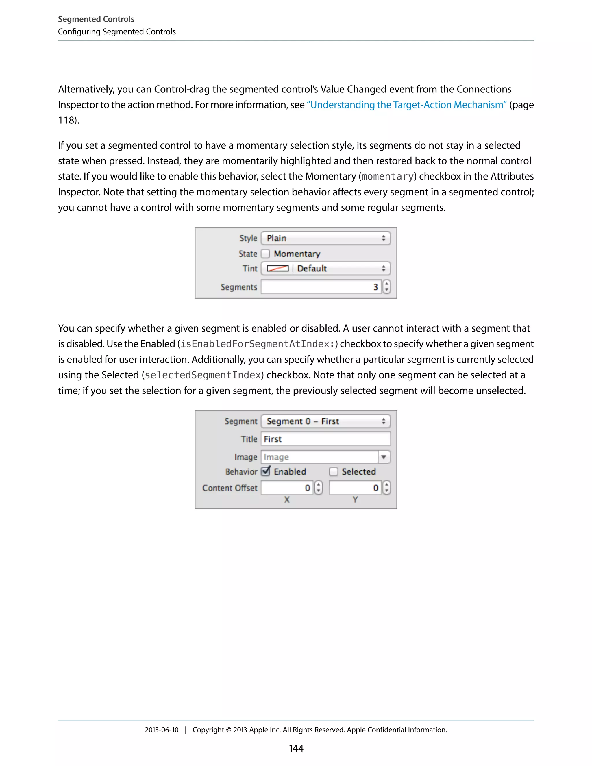 Alternatively, you can Control-drag the segmented control’s Value Changed event from the Connections
Inspector to the action method. For more information, see “Understanding the Target-Action Mechanism” (page
118).
If you set a segmented control to have a momentary selection style, its segments do not stay in a selected
state when pressed. Instead, they are momentarily highlighted and then restored back to the normal control
state. If you would like to enable this behavior, select the Momentary (momentary) checkbox in the Attributes
Inspector. Note that setting the momentary selection behavior affects every segment in a segmented control;
you cannot have a control with some momentary segments and some regular segments.
You can specify whether a given segment is enabled or disabled. A user cannot interact with a segment that
is disabled. Use the Enabled (isEnabledForSegmentAtIndex:) checkbox to specify whether a given segment
is enabled for user interaction. Additionally, you can specify whether a particular segment is currently selected
using the Selected (selectedSegmentIndex) checkbox. Note that only one segment can be selected at a
time; if you set the selection for a given segment, the previously selected segment will become unselected.
Segmented Controls
Configuring Segmented Controls
2013-06-10 | Copyright © 2013 Apple Inc. All Rights Reserved. Apple Confidential Information.
144
 