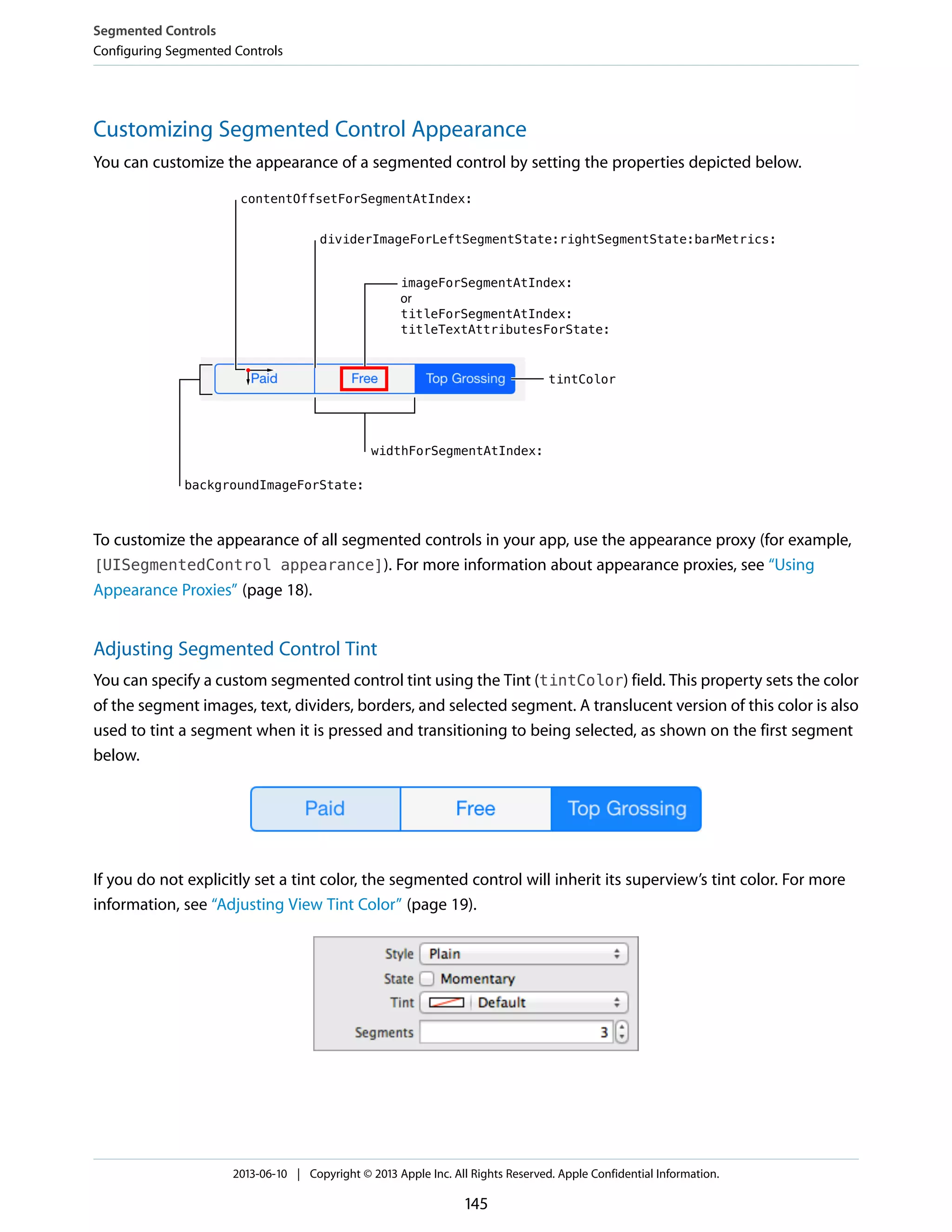 Customizing Segmented Control Appearance
You can customize the appearance of a segmented control by setting the properties depicted below.
To customize the appearance of all segmented controls in your app, use the appearance proxy (for example,
[UISegmentedControl appearance]). For more information about appearance proxies, see “Using
Appearance Proxies” (page 18).
Adjusting Segmented Control Tint
You can specify a custom segmented control tint using the Tint (tintColor) field. This property sets the color
of the segment images, text, dividers, borders, and selected segment. A translucent version of this color is also
used to tint a segment when it is pressed and transitioning to being selected, as shown on the first segment
below.
If you do not explicitly set a tint color, the segmented control will inherit its superview’s tint color. For more
information, see “Adjusting View Tint Color” (page 19).
Segmented Controls
Configuring Segmented Controls
2013-06-10 | Copyright © 2013 Apple Inc. All Rights Reserved. Apple Confidential Information.
145
 
