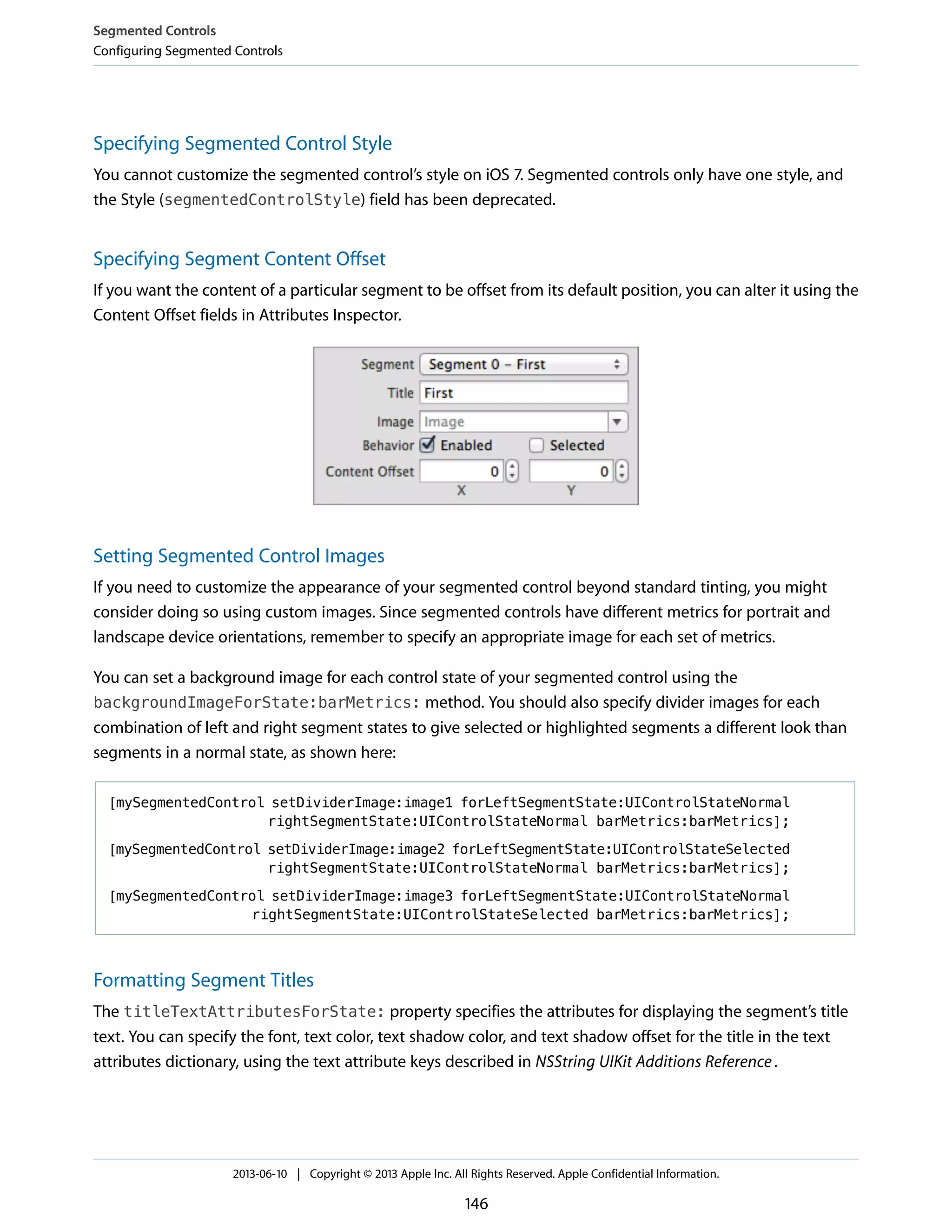 Specifying Segmented Control Style
You cannot customize the segmented control’s style on iOS 7. Segmented controls only have one style, and
the Style (segmentedControlStyle) field has been deprecated.
Specifying Segment Content Offset
If you want the content of a particular segment to be offset from its default position, you can alter it using the
Content Offset fields in Attributes Inspector.
Setting Segmented Control Images
If you need to customize the appearance of your segmented control beyond standard tinting, you might
consider doing so using custom images. Since segmented controls have different metrics for portrait and
landscape device orientations, remember to specify an appropriate image for each set of metrics.
You can set a background image for each control state of your segmented control using the
backgroundImageForState:barMetrics: method. You should also specify divider images for each
combination of left and right segment states to give selected or highlighted segments a different look than
segments in a normal state, as shown here:
[mySegmentedControl setDividerImage:image1 forLeftSegmentState:UIControlStateNormal
rightSegmentState:UIControlStateNormal barMetrics:barMetrics];
[mySegmentedControl setDividerImage:image2 forLeftSegmentState:UIControlStateSelected
rightSegmentState:UIControlStateNormal barMetrics:barMetrics];
[mySegmentedControl setDividerImage:image3 forLeftSegmentState:UIControlStateNormal
rightSegmentState:UIControlStateSelected barMetrics:barMetrics];
Formatting Segment Titles
The titleTextAttributesForState: property specifies the attributes for displaying the segment’s title
text. You can specify the font, text color, text shadow color, and text shadow offset for the title in the text
attributes dictionary, using the text attribute keys described in NSString UIKit Additions Reference.
Segmented Controls
Configuring Segmented Controls
2013-06-10 | Copyright © 2013 Apple Inc. All Rights Reserved. Apple Confidential Information.
146
 