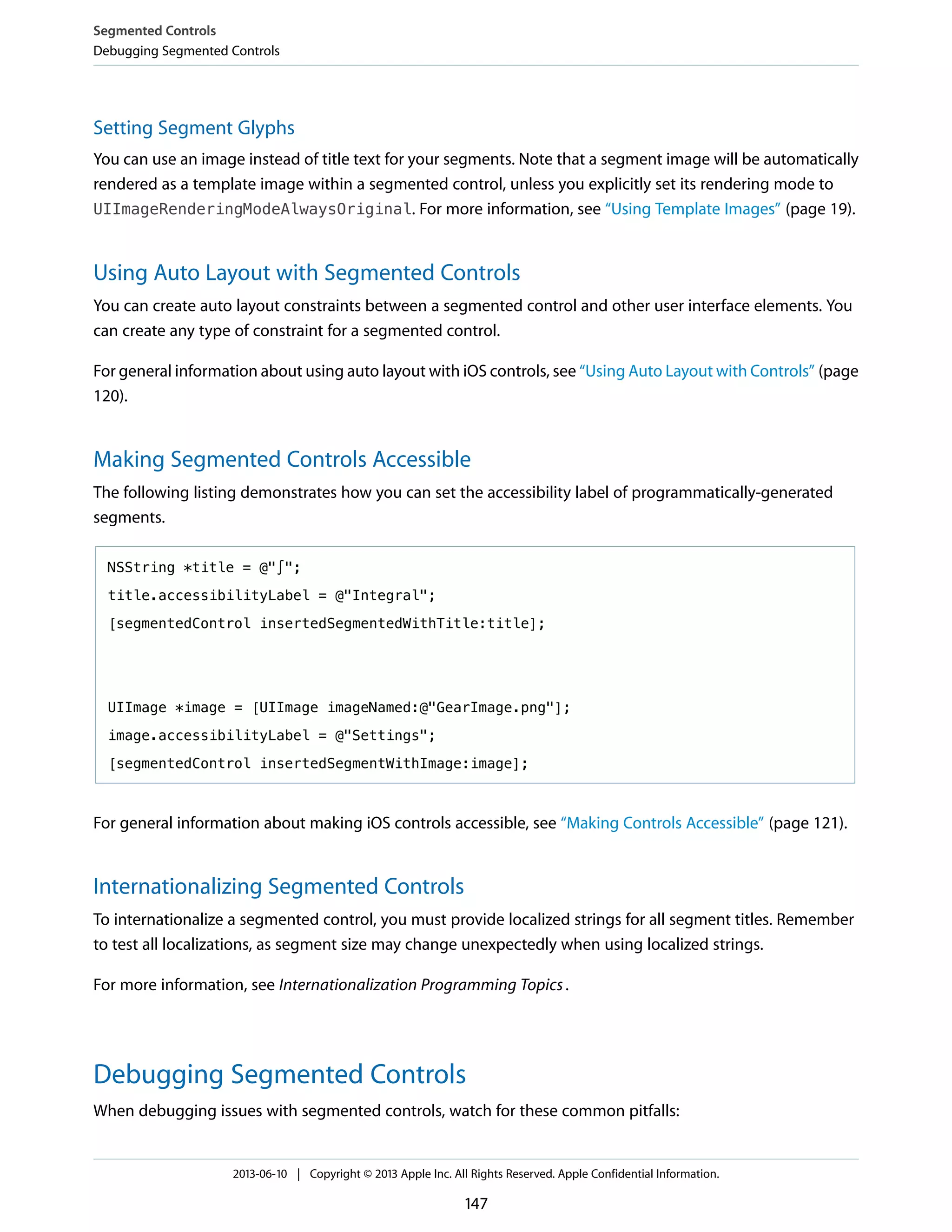 Setting Segment Glyphs
You can use an image instead of title text for your segments. Note that a segment image will be automatically
rendered as a template image within a segmented control, unless you explicitly set its rendering mode to
UIImageRenderingModeAlwaysOriginal. For more information, see “Using Template Images” (page 19).
Using Auto Layout with Segmented Controls
You can create auto layout constraints between a segmented control and other user interface elements. You
can create any type of constraint for a segmented control.
For general information about using auto layout with iOS controls, see “Using Auto Layout with Controls” (page
120).
Making Segmented Controls Accessible
The following listing demonstrates how you can set the accessibility label of programmatically-generated
segments.
NSString *title = @"∫";
title.accessibilityLabel = @"Integral";
[segmentedControl insertedSegmentedWithTitle:title];
UIImage *image = [UIImage imageNamed:@"GearImage.png"];
image.accessibilityLabel = @"Settings";
[segmentedControl insertedSegmentWithImage:image];
For general information about making iOS controls accessible, see “Making Controls Accessible” (page 121).
Internationalizing Segmented Controls
To internationalize a segmented control, you must provide localized strings for all segment titles. Remember
to test all localizations, as segment size may change unexpectedly when using localized strings.
For more information, see Internationalization Programming Topics.
Debugging Segmented Controls
When debugging issues with segmented controls, watch for these common pitfalls:
Segmented Controls
Debugging Segmented Controls
2013-06-10 | Copyright © 2013 Apple Inc. All Rights Reserved. Apple Confidential Information.
147
 