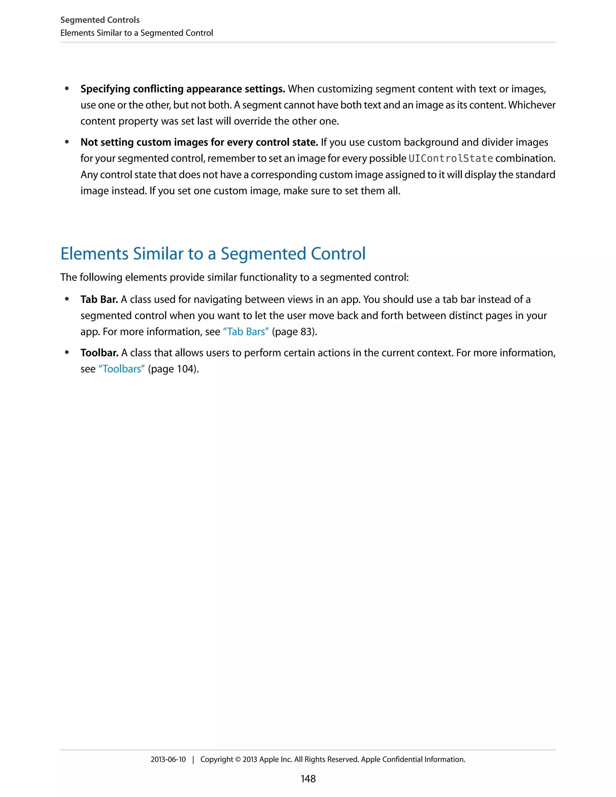 ● Specifying conflicting appearance settings. When customizing segment content with text or images,
use one or the other, but not both. A segment cannot have both text and an image as its content. Whichever
content property was set last will override the other one.
● Not setting custom images for every control state. If you use custom background and divider images
for your segmented control, remember to set an image for every possible UIControlState combination.
Any control state that does not have a corresponding custom image assigned to it will display the standard
image instead. If you set one custom image, make sure to set them all.
Elements Similar to a Segmented Control
The following elements provide similar functionality to a segmented control:
● Tab Bar. A class used for navigating between views in an app. You should use a tab bar instead of a
segmented control when you want to let the user move back and forth between distinct pages in your
app. For more information, see “Tab Bars” (page 83).
● Toolbar. A class that allows users to perform certain actions in the current context. For more information,
see “Toolbars” (page 104).
Segmented Controls
Elements Similar to a Segmented Control
2013-06-10 | Copyright © 2013 Apple Inc. All Rights Reserved. Apple Confidential Information.
148
 