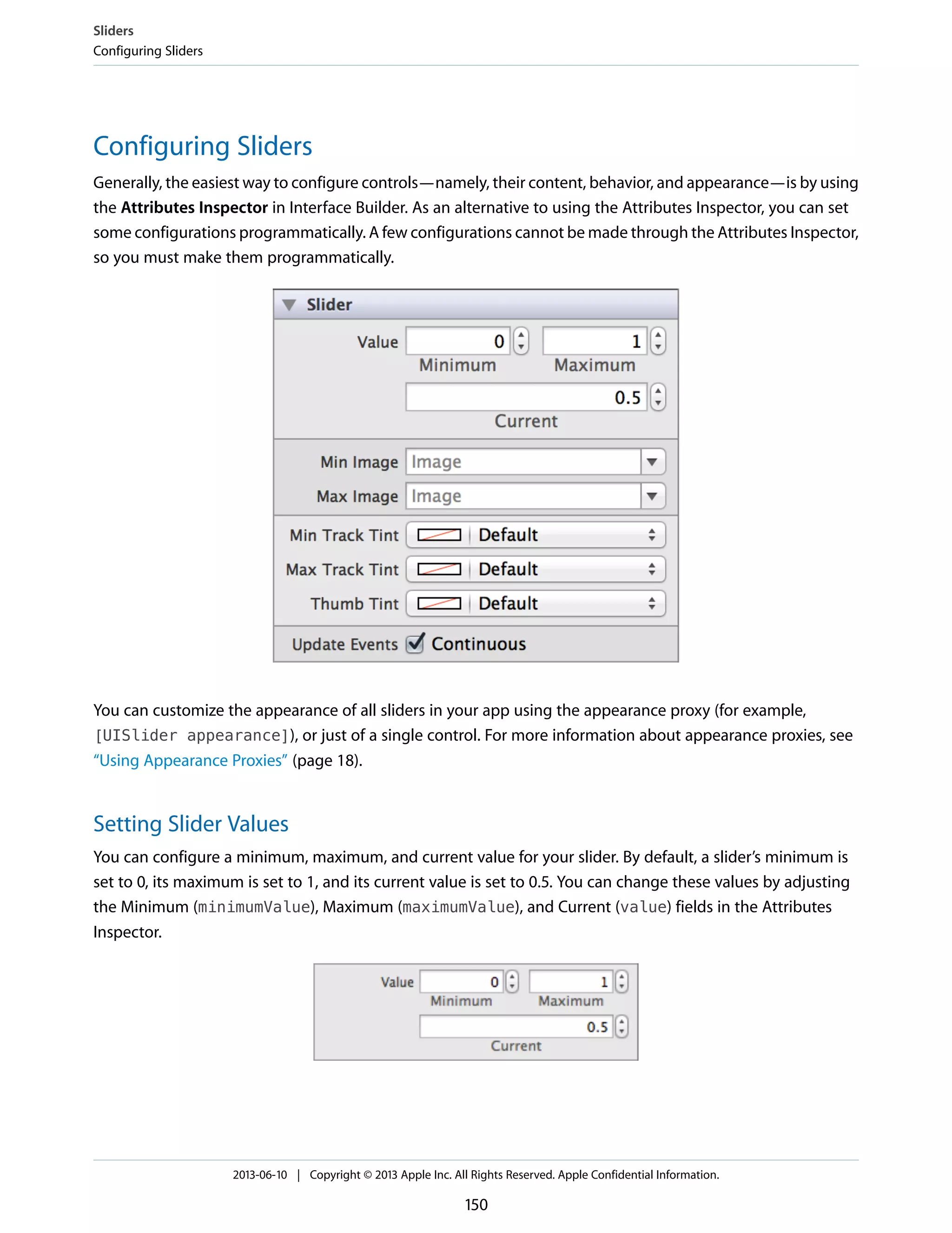 Configuring Sliders
Generally, the easiest way to configure controls—namely, their content, behavior, and appearance—is by using
the Attributes Inspector in Interface Builder. As an alternative to using the Attributes Inspector, you can set
some configurations programmatically. A few configurations cannot be made through the Attributes Inspector,
so you must make them programmatically.
You can customize the appearance of all sliders in your app using the appearance proxy (for example,
[UISlider appearance]), or just of a single control. For more information about appearance proxies, see
“Using Appearance Proxies” (page 18).
Setting Slider Values
You can configure a minimum, maximum, and current value for your slider. By default, a slider’s minimum is
set to 0, its maximum is set to 1, and its current value is set to 0.5. You can change these values by adjusting
the Minimum (minimumValue), Maximum (maximumValue), and Current (value) fields in the Attributes
Inspector.
Sliders
Configuring Sliders
2013-06-10 | Copyright © 2013 Apple Inc. All Rights Reserved. Apple Confidential Information.
150
 