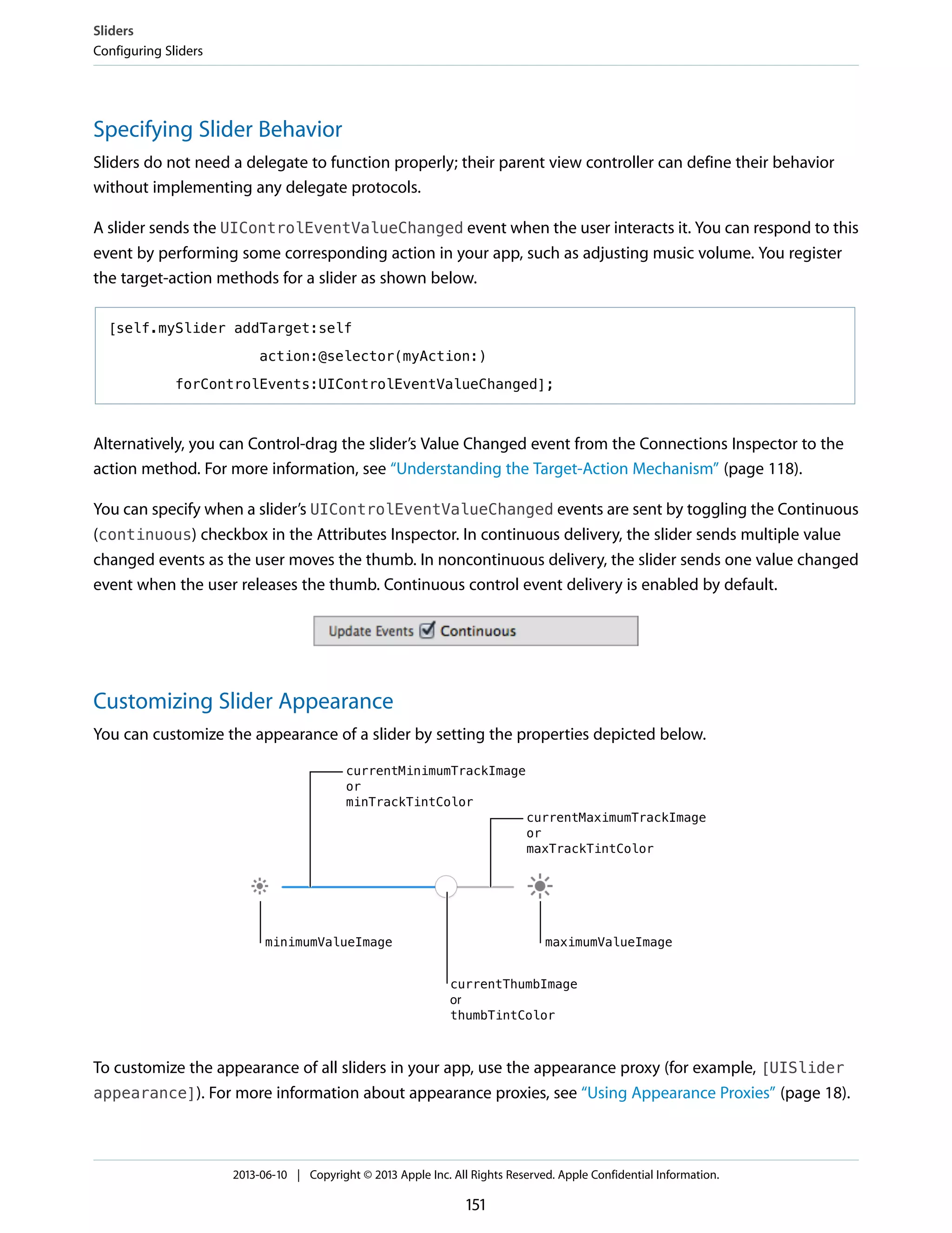 Specifying Slider Behavior
Sliders do not need a delegate to function properly; their parent view controller can define their behavior
without implementing any delegate protocols.
A slider sends the UIControlEventValueChanged event when the user interacts it. You can respond to this
event by performing some corresponding action in your app, such as adjusting music volume. You register
the target-action methods for a slider as shown below.
[self.mySlider addTarget:self
action:@selector(myAction:)
forControlEvents:UIControlEventValueChanged];
Alternatively, you can Control-drag the slider’s Value Changed event from the Connections Inspector to the
action method. For more information, see “Understanding the Target-Action Mechanism” (page 118).
You can specify when a slider’s UIControlEventValueChanged events are sent by toggling the Continuous
(continuous) checkbox in the Attributes Inspector. In continuous delivery, the slider sends multiple value
changed events as the user moves the thumb. In noncontinuous delivery, the slider sends one value changed
event when the user releases the thumb. Continuous control event delivery is enabled by default.
Customizing Slider Appearance
You can customize the appearance of a slider by setting the properties depicted below.
To customize the appearance of all sliders in your app, use the appearance proxy (for example, [UISlider
appearance]). For more information about appearance proxies, see “Using Appearance Proxies” (page 18).
Sliders
Configuring Sliders
2013-06-10 | Copyright © 2013 Apple Inc. All Rights Reserved. Apple Confidential Information.
151
 