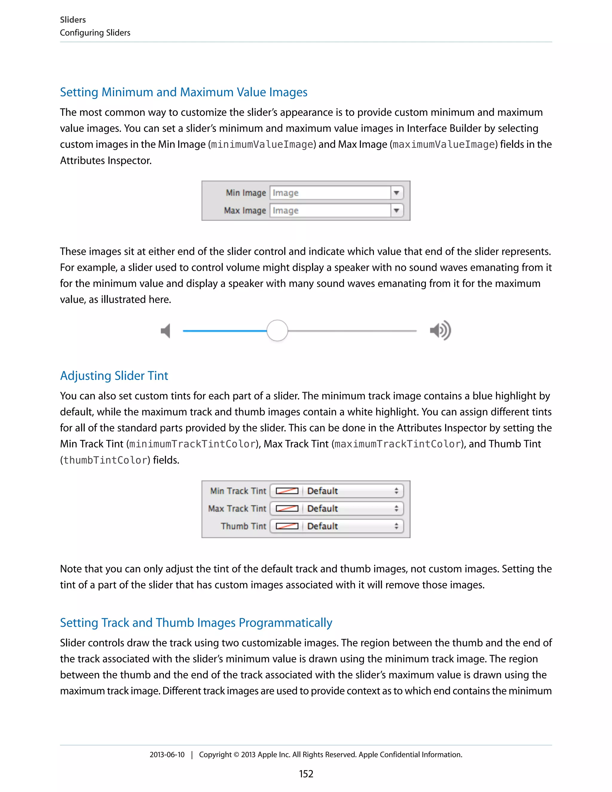 Setting Minimum and Maximum Value Images
The most common way to customize the slider’s appearance is to provide custom minimum and maximum
value images. You can set a slider’s minimum and maximum value images in Interface Builder by selecting
custom images in the Min Image (minimumValueImage) and Max Image (maximumValueImage) fields in the
Attributes Inspector.
These images sit at either end of the slider control and indicate which value that end of the slider represents.
For example, a slider used to control volume might display a speaker with no sound waves emanating from it
for the minimum value and display a speaker with many sound waves emanating from it for the maximum
value, as illustrated here.
Adjusting Slider Tint
You can also set custom tints for each part of a slider. The minimum track image contains a blue highlight by
default, while the maximum track and thumb images contain a white highlight. You can assign different tints
for all of the standard parts provided by the slider. This can be done in the Attributes Inspector by setting the
Min Track Tint (minimumTrackTintColor), Max Track Tint (maximumTrackTintColor), and Thumb Tint
(thumbTintColor) fields.
Note that you can only adjust the tint of the default track and thumb images, not custom images. Setting the
tint of a part of the slider that has custom images associated with it will remove those images.
Setting Track and Thumb Images Programmatically
Slider controls draw the track using two customizable images. The region between the thumb and the end of
the track associated with the slider’s minimum value is drawn using the minimum track image. The region
between the thumb and the end of the track associated with the slider’s maximum value is drawn using the
maximum track image. Different track images are used to provide context as to which end contains the minimum
Sliders
Configuring Sliders
2013-06-10 | Copyright © 2013 Apple Inc. All Rights Reserved. Apple Confidential Information.
152
 