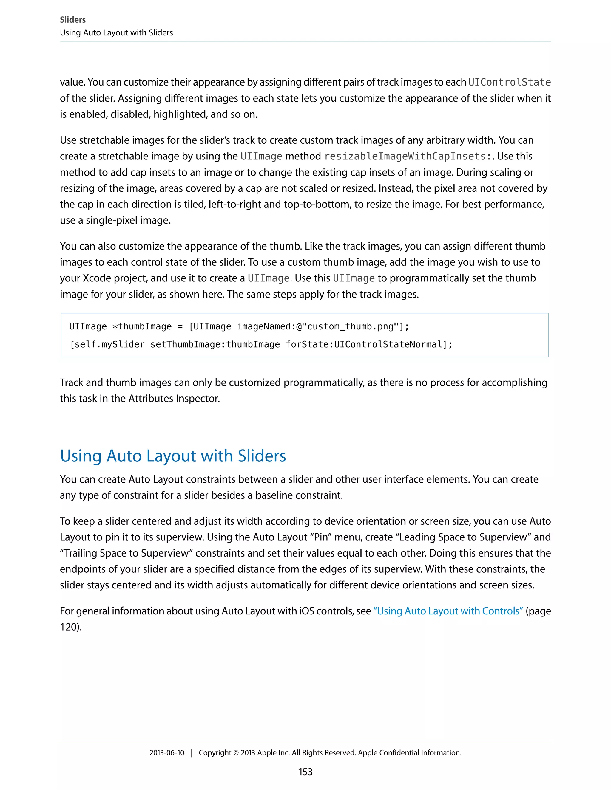 value. You can customize their appearance by assigning different pairs of track images to each UIControlState
of the slider. Assigning different images to each state lets you customize the appearance of the slider when it
is enabled, disabled, highlighted, and so on.
Use stretchable images for the slider’s track to create custom track images of any arbitrary width. You can
create a stretchable image by using the UIImage method resizableImageWithCapInsets:. Use this
method to add cap insets to an image or to change the existing cap insets of an image. During scaling or
resizing of the image, areas covered by a cap are not scaled or resized. Instead, the pixel area not covered by
the cap in each direction is tiled, left-to-right and top-to-bottom, to resize the image. For best performance,
use a single-pixel image.
You can also customize the appearance of the thumb. Like the track images, you can assign different thumb
images to each control state of the slider. To use a custom thumb image, add the image you wish to use to
your Xcode project, and use it to create a UIImage. Use this UIImage to programmatically set the thumb
image for your slider, as shown here. The same steps apply for the track images.
UIImage *thumbImage = [UIImage imageNamed:@"custom_thumb.png"];
[self.mySlider setThumbImage:thumbImage forState:UIControlStateNormal];
Track and thumb images can only be customized programmatically, as there is no process for accomplishing
this task in the Attributes Inspector.
Using Auto Layout with Sliders
You can create Auto Layout constraints between a slider and other user interface elements. You can create
any type of constraint for a slider besides a baseline constraint.
To keep a slider centered and adjust its width according to device orientation or screen size, you can use Auto
Layout to pin it to its superview. Using the Auto Layout “Pin” menu, create “Leading Space to Superview” and
“Trailing Space to Superview” constraints and set their values equal to each other. Doing this ensures that the
endpoints of your slider are a specified distance from the edges of its superview. With these constraints, the
slider stays centered and its width adjusts automatically for different device orientations and screen sizes.
For general information about using Auto Layout with iOS controls, see “Using Auto Layout with Controls” (page
120).
Sliders
Using Auto Layout with Sliders
2013-06-10 | Copyright © 2013 Apple Inc. All Rights Reserved. Apple Confidential Information.
153
 