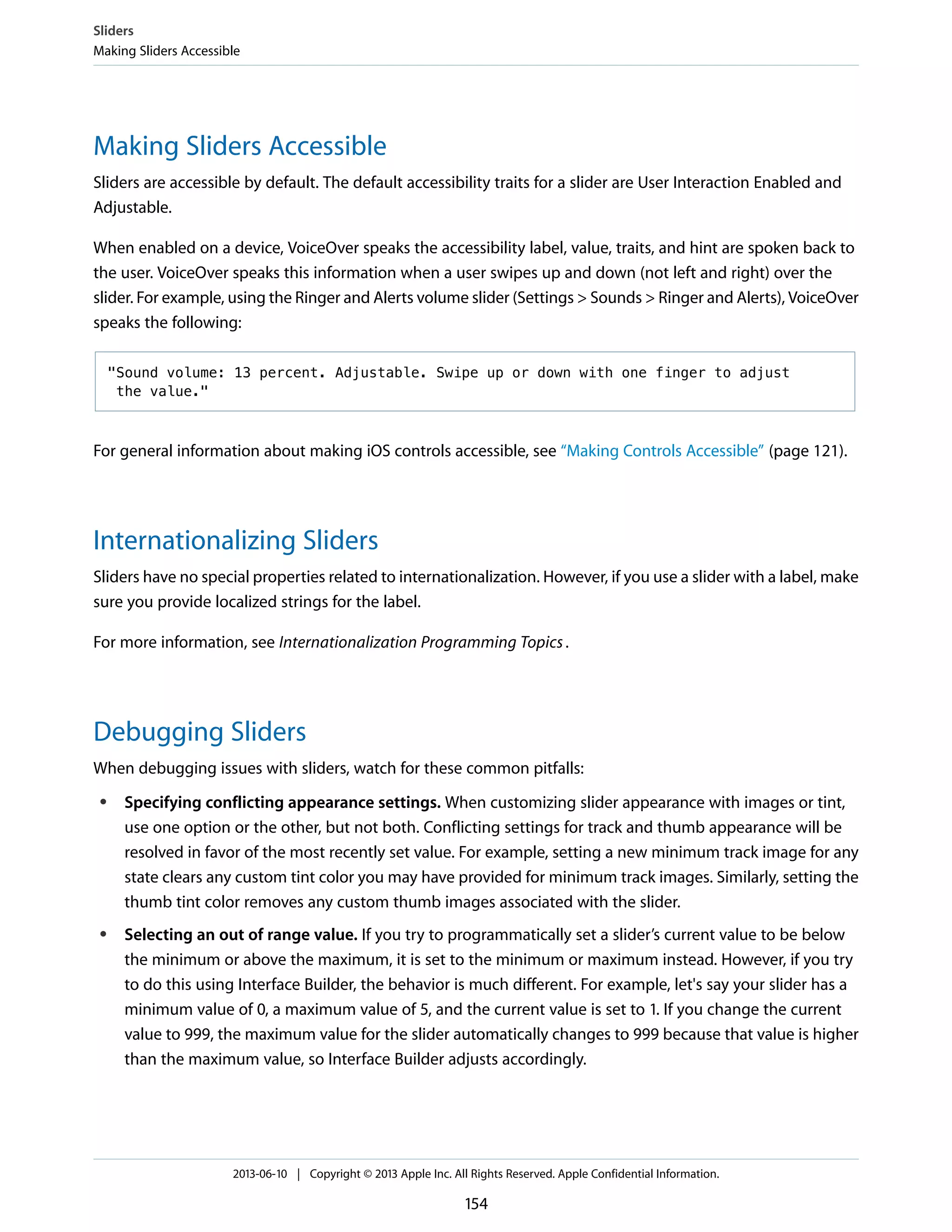 Making Sliders Accessible
Sliders are accessible by default. The default accessibility traits for a slider are User Interaction Enabled and
Adjustable.
When enabled on a device, VoiceOver speaks the accessibility label, value, traits, and hint are spoken back to
the user. VoiceOver speaks this information when a user swipes up and down (not left and right) over the
slider. For example, using the Ringer and Alerts volume slider (Settings > Sounds > Ringer and Alerts), VoiceOver
speaks the following:
"Sound volume: 13 percent. Adjustable. Swipe up or down with one finger to adjust
the value."
For general information about making iOS controls accessible, see “Making Controls Accessible” (page 121).
Internationalizing Sliders
Sliders have no special properties related to internationalization. However, if you use a slider with a label, make
sure you provide localized strings for the label.
For more information, see Internationalization Programming Topics.
Debugging Sliders
When debugging issues with sliders, watch for these common pitfalls:
● Specifying conflicting appearance settings. When customizing slider appearance with images or tint,
use one option or the other, but not both. Conflicting settings for track and thumb appearance will be
resolved in favor of the most recently set value. For example, setting a new minimum track image for any
state clears any custom tint color you may have provided for minimum track images. Similarly, setting the
thumb tint color removes any custom thumb images associated with the slider.
● Selecting an out of range value. If you try to programmatically set a slider’s current value to be below
the minimum or above the maximum, it is set to the minimum or maximum instead. However, if you try
to do this using Interface Builder, the behavior is much different. For example, let's say your slider has a
minimum value of 0, a maximum value of 5, and the current value is set to 1. If you change the current
value to 999, the maximum value for the slider automatically changes to 999 because that value is higher
than the maximum value, so Interface Builder adjusts accordingly.
Sliders
Making Sliders Accessible
2013-06-10 | Copyright © 2013 Apple Inc. All Rights Reserved. Apple Confidential Information.
154
 