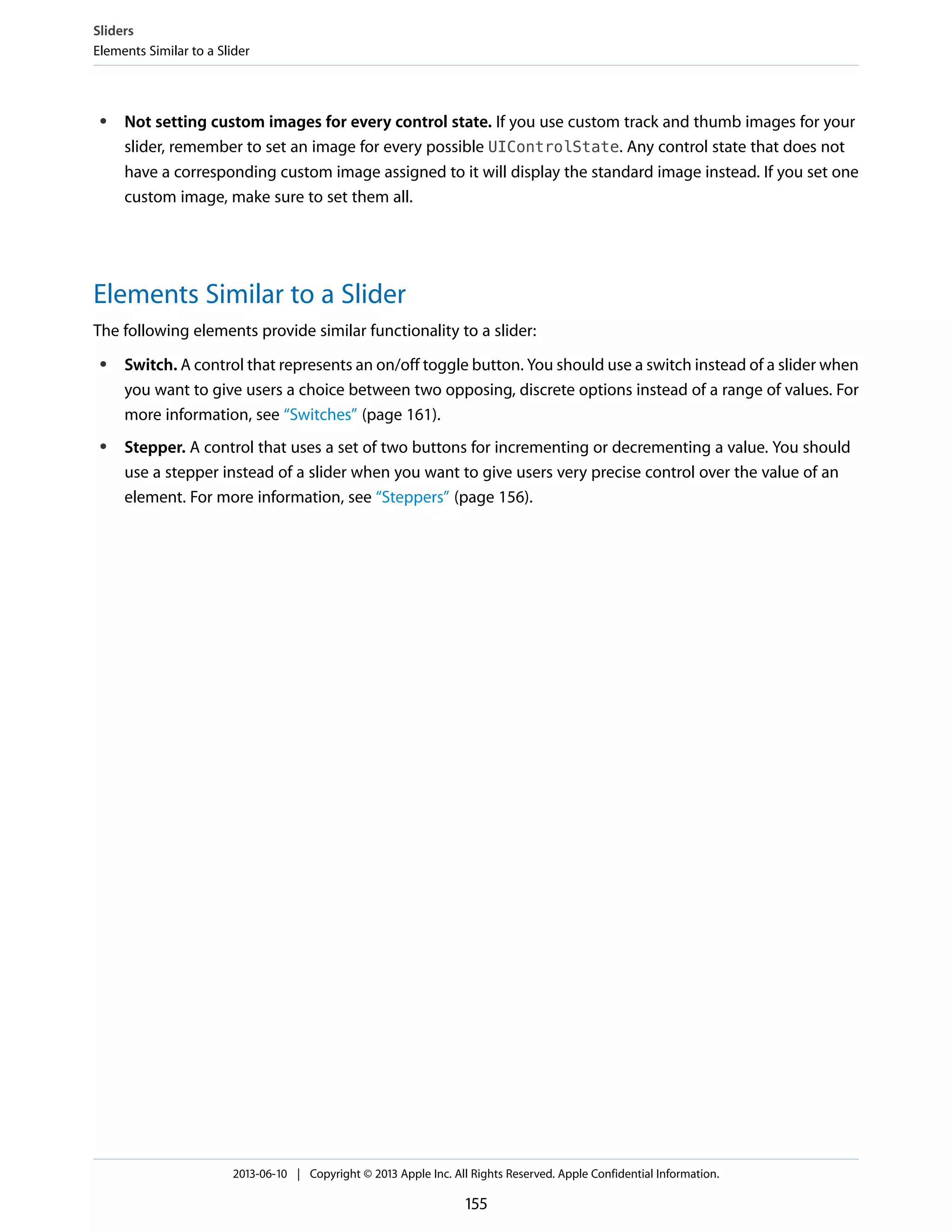 ● Not setting custom images for every control state. If you use custom track and thumb images for your
slider, remember to set an image for every possible UIControlState. Any control state that does not
have a corresponding custom image assigned to it will display the standard image instead. If you set one
custom image, make sure to set them all.
Elements Similar to a Slider
The following elements provide similar functionality to a slider:
● Switch. A control that represents an on/off toggle button. You should use a switch instead of a slider when
you want to give users a choice between two opposing, discrete options instead of a range of values. For
more information, see “Switches” (page 161).
● Stepper. A control that uses a set of two buttons for incrementing or decrementing a value. You should
use a stepper instead of a slider when you want to give users very precise control over the value of an
element. For more information, see “Steppers” (page 156).
Sliders
Elements Similar to a Slider
2013-06-10 | Copyright © 2013 Apple Inc. All Rights Reserved. Apple Confidential Information.
155
 