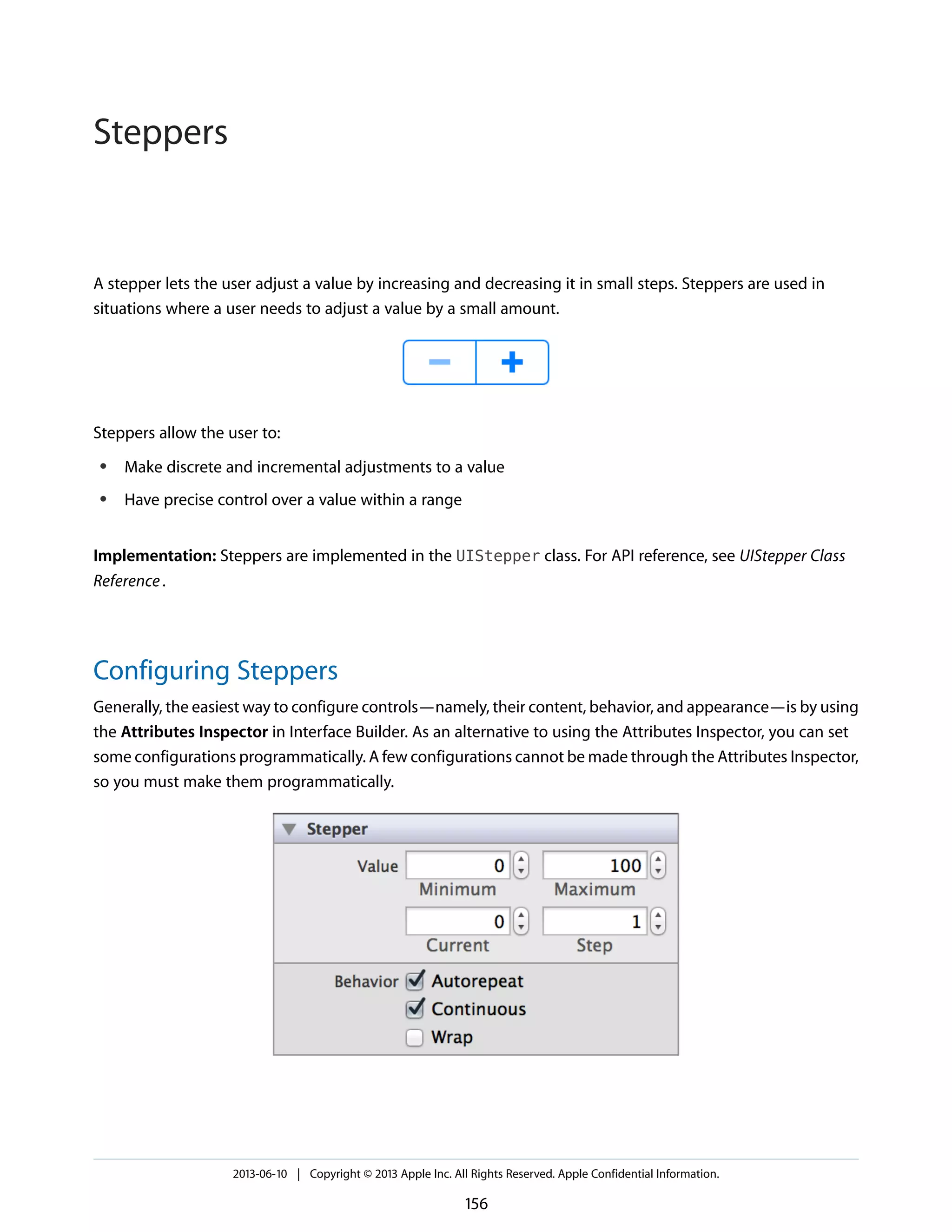 A stepper lets the user adjust a value by increasing and decreasing it in small steps. Steppers are used in
situations where a user needs to adjust a value by a small amount.
Steppers allow the user to:
● Make discrete and incremental adjustments to a value
● Have precise control over a value within a range
Implementation: Steppers are implemented in the UIStepper class. For API reference, see UIStepper Class
Reference.
Configuring Steppers
Generally, the easiest way to configure controls—namely, their content, behavior, and appearance—is by using
the Attributes Inspector in Interface Builder. As an alternative to using the Attributes Inspector, you can set
some configurations programmatically. A few configurations cannot be made through the Attributes Inspector,
so you must make them programmatically.
2013-06-10 | Copyright © 2013 Apple Inc. All Rights Reserved. Apple Confidential Information.
156
Steppers
 