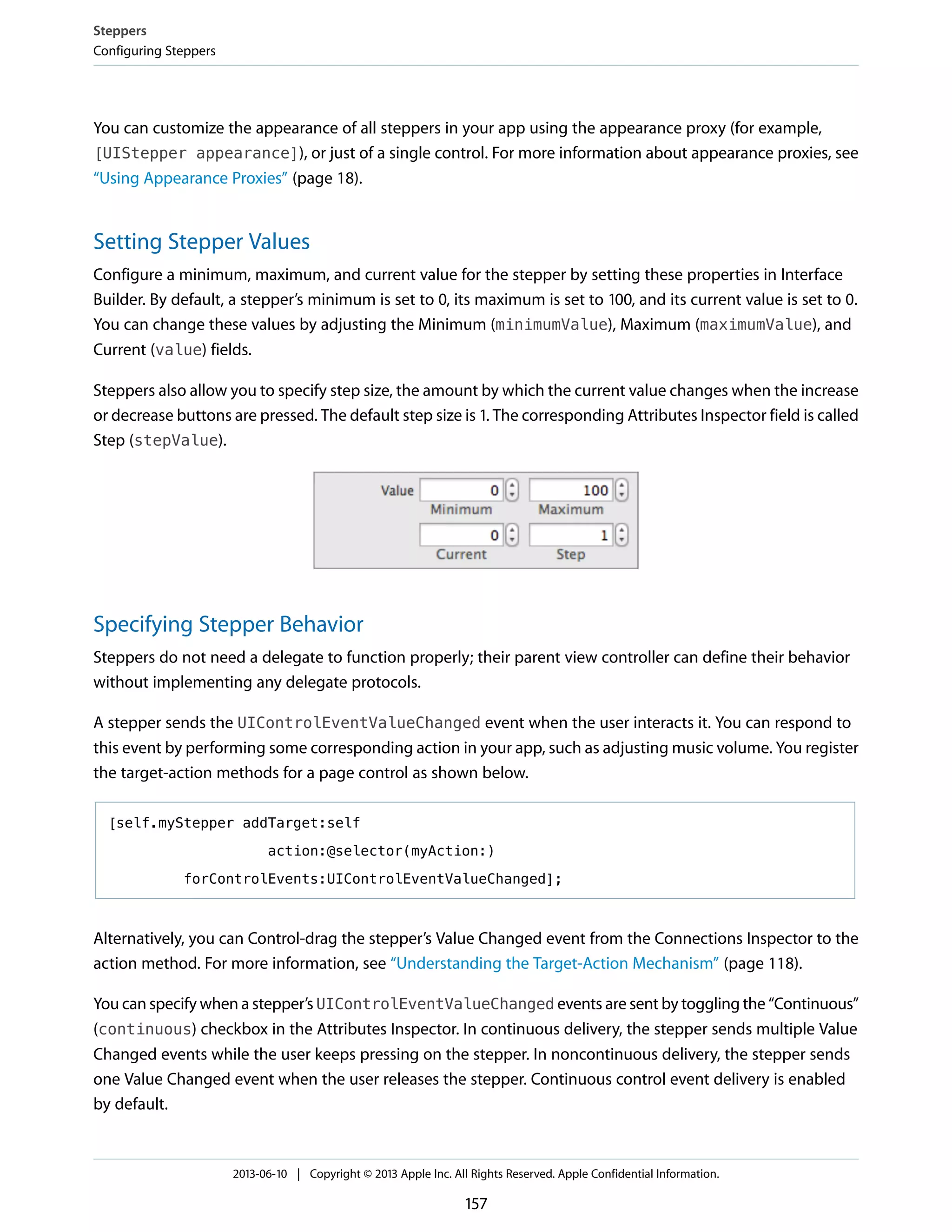 You can customize the appearance of all steppers in your app using the appearance proxy (for example,
[UIStepper appearance]), or just of a single control. For more information about appearance proxies, see
“Using Appearance Proxies” (page 18).
Setting Stepper Values
Configure a minimum, maximum, and current value for the stepper by setting these properties in Interface
Builder. By default, a stepper’s minimum is set to 0, its maximum is set to 100, and its current value is set to 0.
You can change these values by adjusting the Minimum (minimumValue), Maximum (maximumValue), and
Current (value) fields.
Steppers also allow you to specify step size, the amount by which the current value changes when the increase
or decrease buttons are pressed. The default step size is 1. The corresponding Attributes Inspector field is called
Step (stepValue).
Specifying Stepper Behavior
Steppers do not need a delegate to function properly; their parent view controller can define their behavior
without implementing any delegate protocols.
A stepper sends the UIControlEventValueChanged event when the user interacts it. You can respond to
this event by performing some corresponding action in your app, such as adjusting music volume. You register
the target-action methods for a page control as shown below.
[self.myStepper addTarget:self
action:@selector(myAction:)
forControlEvents:UIControlEventValueChanged];
Alternatively, you can Control-drag the stepper’s Value Changed event from the Connections Inspector to the
action method. For more information, see “Understanding the Target-Action Mechanism” (page 118).
You can specify when a stepper’s UIControlEventValueChanged events are sent by toggling the “Continuous”
(continuous) checkbox in the Attributes Inspector. In continuous delivery, the stepper sends multiple Value
Changed events while the user keeps pressing on the stepper. In noncontinuous delivery, the stepper sends
one Value Changed event when the user releases the stepper. Continuous control event delivery is enabled
by default.
Steppers
Configuring Steppers
2013-06-10 | Copyright © 2013 Apple Inc. All Rights Reserved. Apple Confidential Information.
157
 