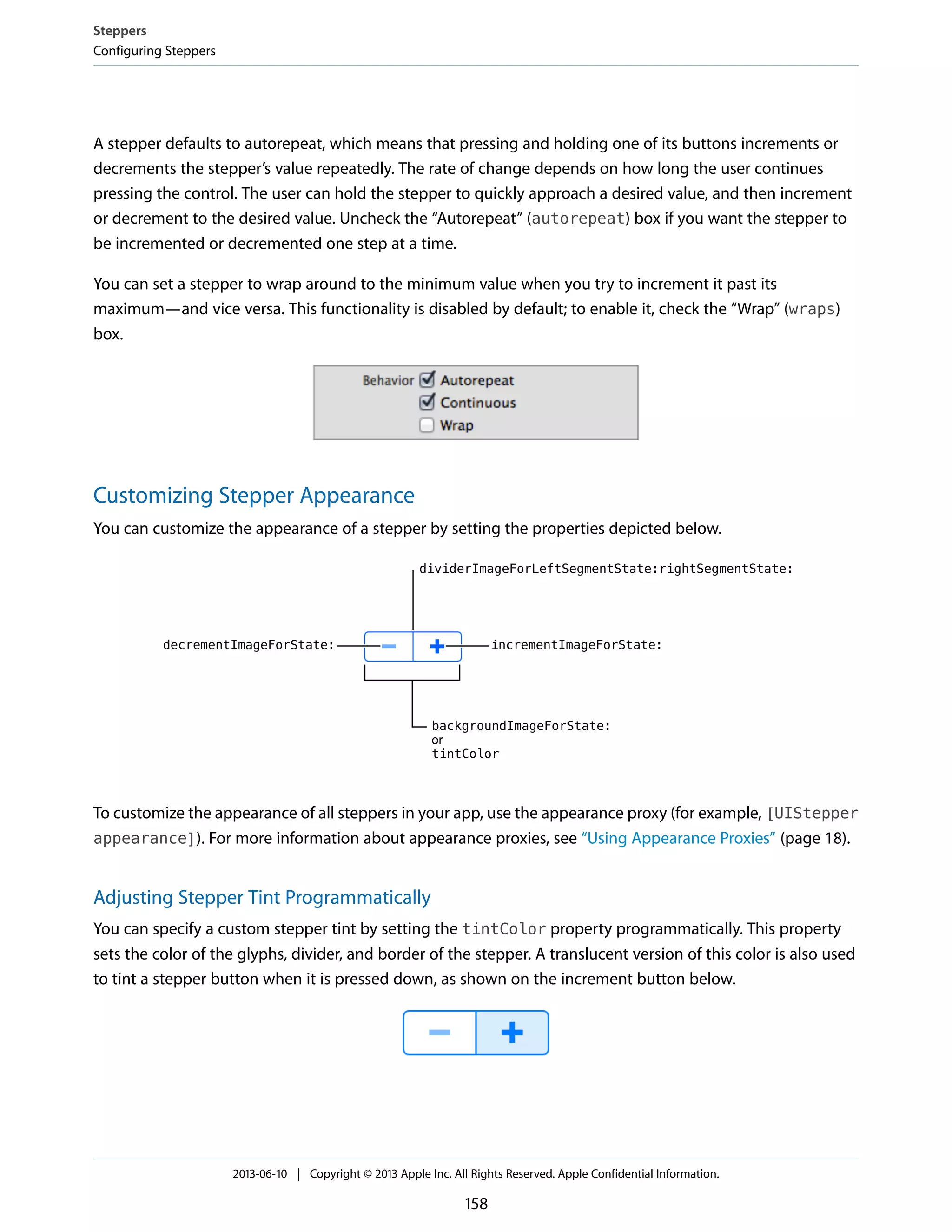 A stepper defaults to autorepeat, which means that pressing and holding one of its buttons increments or
decrements the stepper’s value repeatedly. The rate of change depends on how long the user continues
pressing the control. The user can hold the stepper to quickly approach a desired value, and then increment
or decrement to the desired value. Uncheck the “Autorepeat” (autorepeat) box if you want the stepper to
be incremented or decremented one step at a time.
You can set a stepper to wrap around to the minimum value when you try to increment it past its
maximum—and vice versa. This functionality is disabled by default; to enable it, check the “Wrap” (wraps)
box.
Customizing Stepper Appearance
You can customize the appearance of a stepper by setting the properties depicted below.
To customize the appearance of all steppers in your app, use the appearance proxy (for example, [UIStepper
appearance]). For more information about appearance proxies, see “Using Appearance Proxies” (page 18).
Adjusting Stepper Tint Programmatically
You can specify a custom stepper tint by setting the tintColor property programmatically. This property
sets the color of the glyphs, divider, and border of the stepper. A translucent version of this color is also used
to tint a stepper button when it is pressed down, as shown on the increment button below.
Steppers
Configuring Steppers
2013-06-10 | Copyright © 2013 Apple Inc. All Rights Reserved. Apple Confidential Information.
158
 