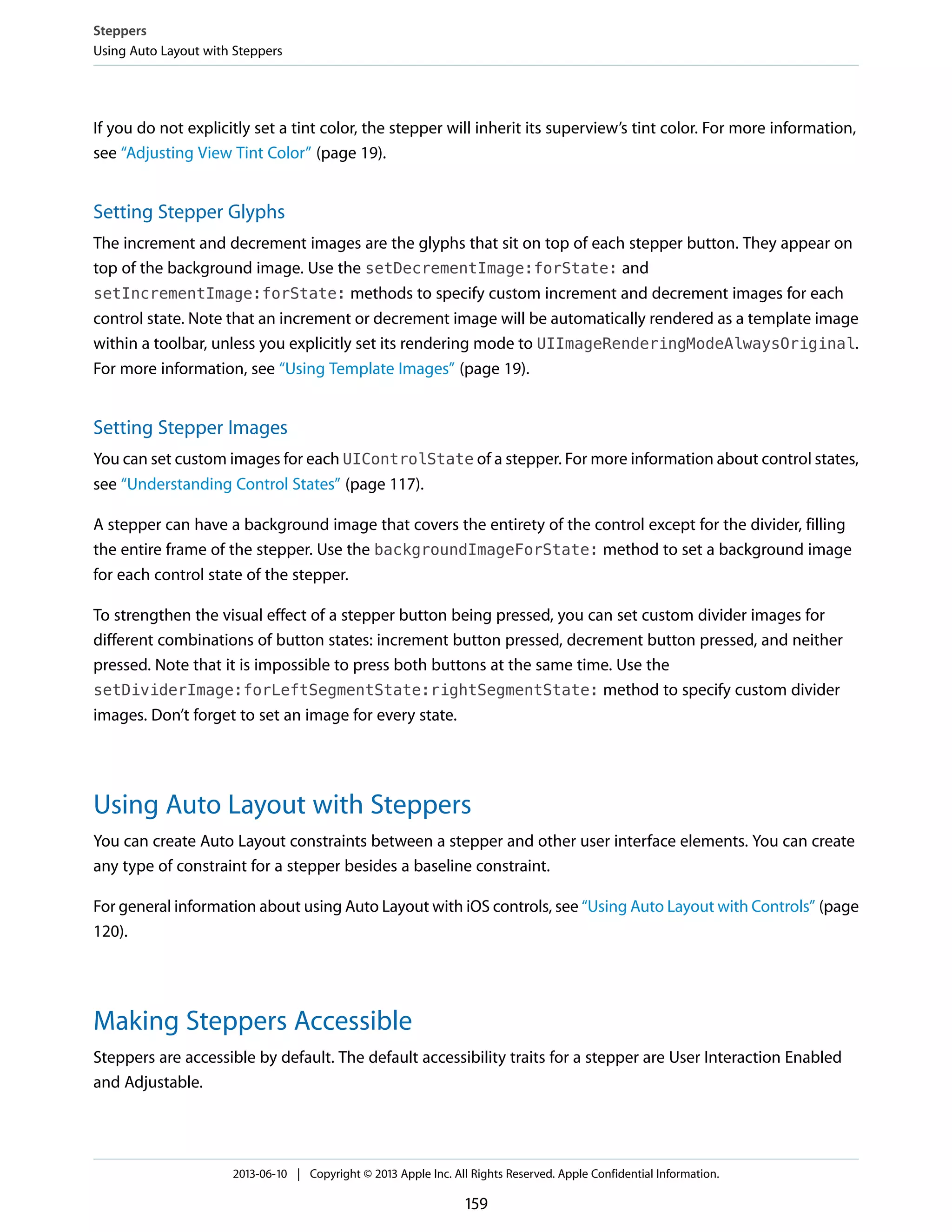 If you do not explicitly set a tint color, the stepper will inherit its superview’s tint color. For more information,
see “Adjusting View Tint Color” (page 19).
Setting Stepper Glyphs
The increment and decrement images are the glyphs that sit on top of each stepper button. They appear on
top of the background image. Use the setDecrementImage:forState: and
setIncrementImage:forState: methods to specify custom increment and decrement images for each
control state. Note that an increment or decrement image will be automatically rendered as a template image
within a toolbar, unless you explicitly set its rendering mode to UIImageRenderingModeAlwaysOriginal.
For more information, see “Using Template Images” (page 19).
Setting Stepper Images
You can set custom images for each UIControlState of a stepper. For more information about control states,
see “Understanding Control States” (page 117).
A stepper can have a background image that covers the entirety of the control except for the divider, filling
the entire frame of the stepper. Use the backgroundImageForState: method to set a background image
for each control state of the stepper.
To strengthen the visual effect of a stepper button being pressed, you can set custom divider images for
different combinations of button states: increment button pressed, decrement button pressed, and neither
pressed. Note that it is impossible to press both buttons at the same time. Use the
setDividerImage:forLeftSegmentState:rightSegmentState: method to specify custom divider
images. Don’t forget to set an image for every state.
Using Auto Layout with Steppers
You can create Auto Layout constraints between a stepper and other user interface elements. You can create
any type of constraint for a stepper besides a baseline constraint.
For general information about using Auto Layout with iOS controls, see “Using Auto Layout with Controls” (page
120).
Making Steppers Accessible
Steppers are accessible by default. The default accessibility traits for a stepper are User Interaction Enabled
and Adjustable.
Steppers
Using Auto Layout with Steppers
2013-06-10 | Copyright © 2013 Apple Inc. All Rights Reserved. Apple Confidential Information.
159
 