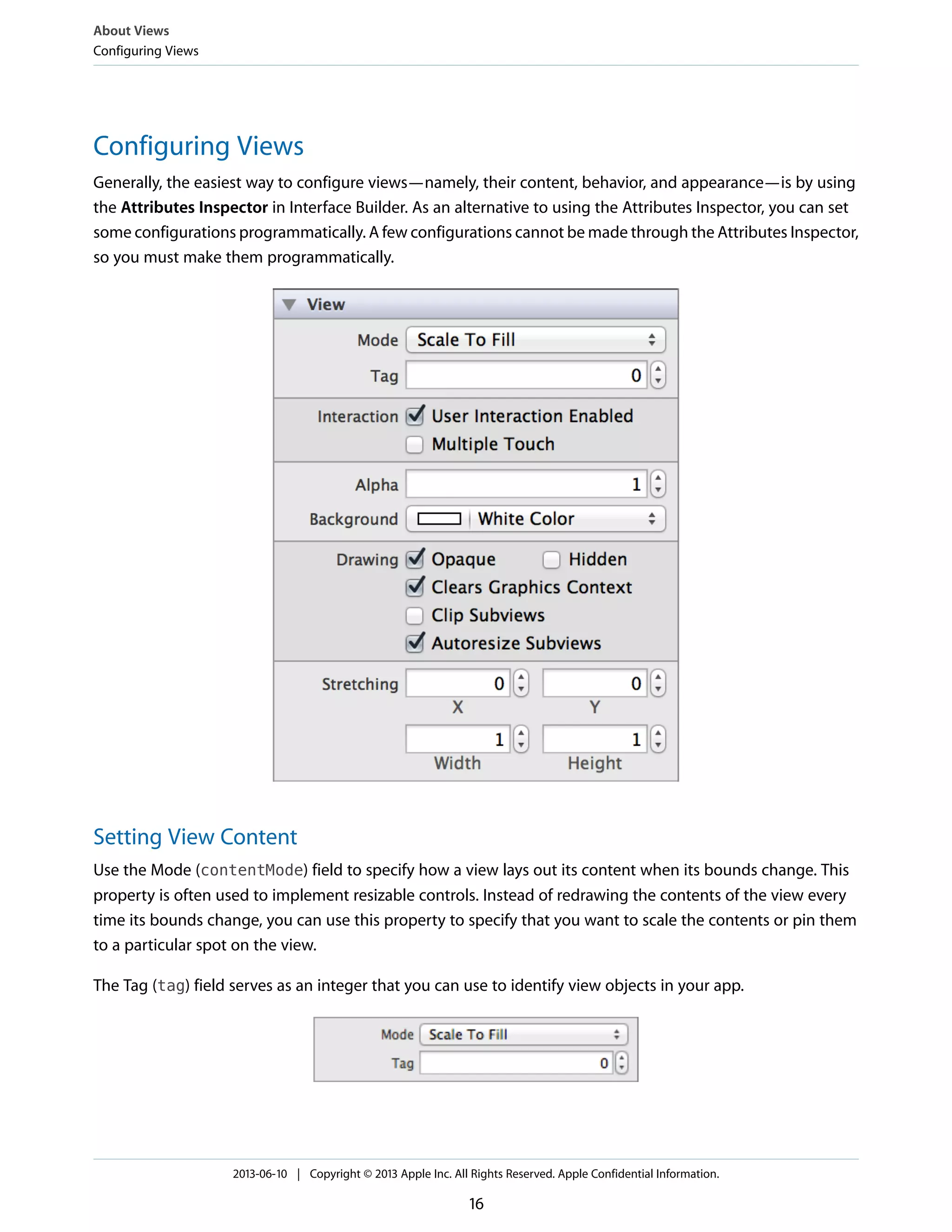 Configuring Views
Generally, the easiest way to configure views—namely, their content, behavior, and appearance—is by using
the Attributes Inspector in Interface Builder. As an alternative to using the Attributes Inspector, you can set
some configurations programmatically. A few configurations cannot be made through the Attributes Inspector,
so you must make them programmatically.
Setting View Content
Use the Mode (contentMode) field to specify how a view lays out its content when its bounds change. This
property is often used to implement resizable controls. Instead of redrawing the contents of the view every
time its bounds change, you can use this property to specify that you want to scale the contents or pin them
to a particular spot on the view.
The Tag (tag) field serves as an integer that you can use to identify view objects in your app.
About Views
Configuring Views
2013-06-10 | Copyright © 2013 Apple Inc. All Rights Reserved. Apple Confidential Information.
16
 