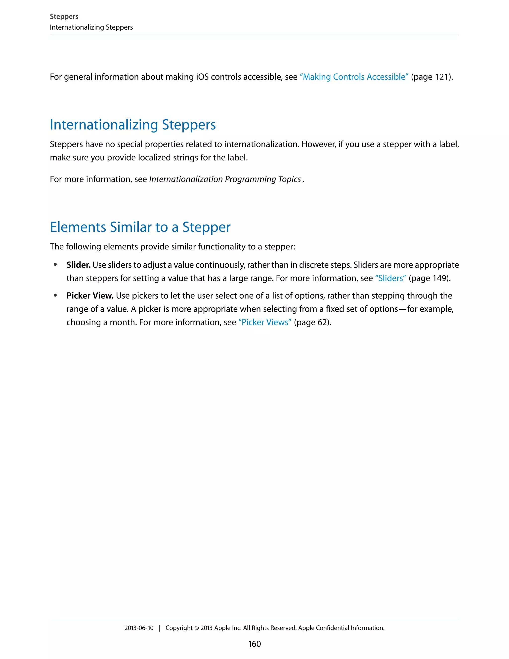For general information about making iOS controls accessible, see “Making Controls Accessible” (page 121).
Internationalizing Steppers
Steppers have no special properties related to internationalization. However, if you use a stepper with a label,
make sure you provide localized strings for the label.
For more information, see Internationalization Programming Topics.
Elements Similar to a Stepper
The following elements provide similar functionality to a stepper:
● Slider. Use sliders to adjust a value continuously, rather than in discrete steps. Sliders are more appropriate
than steppers for setting a value that has a large range. For more information, see “Sliders” (page 149).
● Picker View. Use pickers to let the user select one of a list of options, rather than stepping through the
range of a value. A picker is more appropriate when selecting from a fixed set of options—for example,
choosing a month. For more information, see “Picker Views” (page 62).
Steppers
Internationalizing Steppers
2013-06-10 | Copyright © 2013 Apple Inc. All Rights Reserved. Apple Confidential Information.
160
 