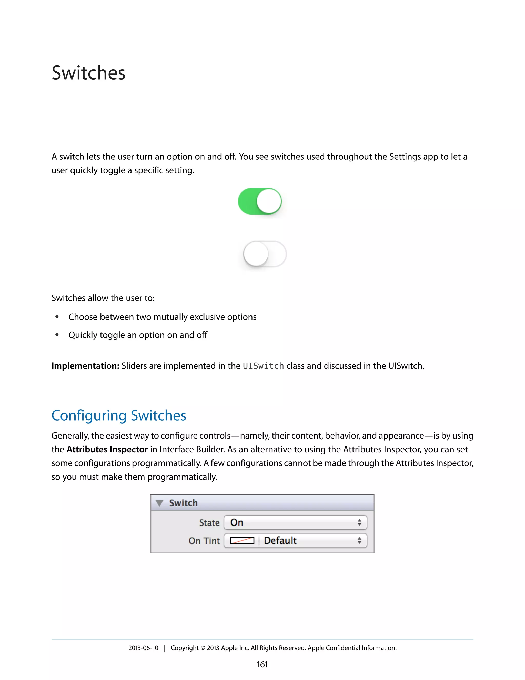A switch lets the user turn an option on and off. You see switches used throughout the Settings app to let a
user quickly toggle a specific setting.
Switches allow the user to:
● Choose between two mutually exclusive options
● Quickly toggle an option on and off
Implementation: Sliders are implemented in the UISwitch class and discussed in the UISwitch.
Configuring Switches
Generally, the easiest way to configure controls—namely, their content, behavior, and appearance—is by using
the Attributes Inspector in Interface Builder. As an alternative to using the Attributes Inspector, you can set
some configurations programmatically. A few configurations cannot be made through the Attributes Inspector,
so you must make them programmatically.
2013-06-10 | Copyright © 2013 Apple Inc. All Rights Reserved. Apple Confidential Information.
161
Switches
 