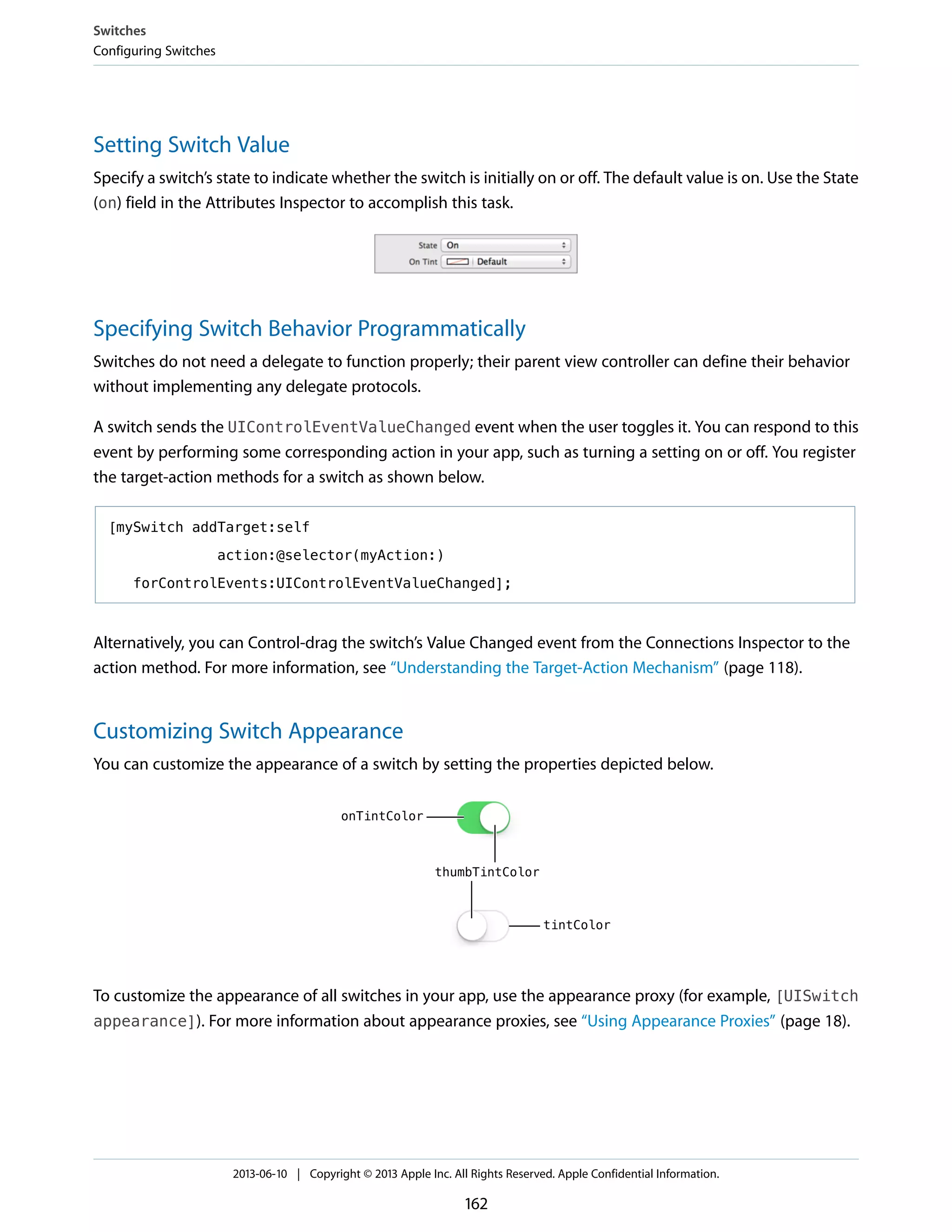 Setting Switch Value
Specify a switch’s state to indicate whether the switch is initially on or off. The default value is on. Use the State
(on) field in the Attributes Inspector to accomplish this task.
Specifying Switch Behavior Programmatically
Switches do not need a delegate to function properly; their parent view controller can define their behavior
without implementing any delegate protocols.
A switch sends the UIControlEventValueChanged event when the user toggles it. You can respond to this
event by performing some corresponding action in your app, such as turning a setting on or off. You register
the target-action methods for a switch as shown below.
[mySwitch addTarget:self
action:@selector(myAction:)
forControlEvents:UIControlEventValueChanged];
Alternatively, you can Control-drag the switch’s Value Changed event from the Connections Inspector to the
action method. For more information, see “Understanding the Target-Action Mechanism” (page 118).
Customizing Switch Appearance
You can customize the appearance of a switch by setting the properties depicted below.
To customize the appearance of all switches in your app, use the appearance proxy (for example, [UISwitch
appearance]). For more information about appearance proxies, see “Using Appearance Proxies” (page 18).
Switches
Configuring Switches
2013-06-10 | Copyright © 2013 Apple Inc. All Rights Reserved. Apple Confidential Information.
162
 