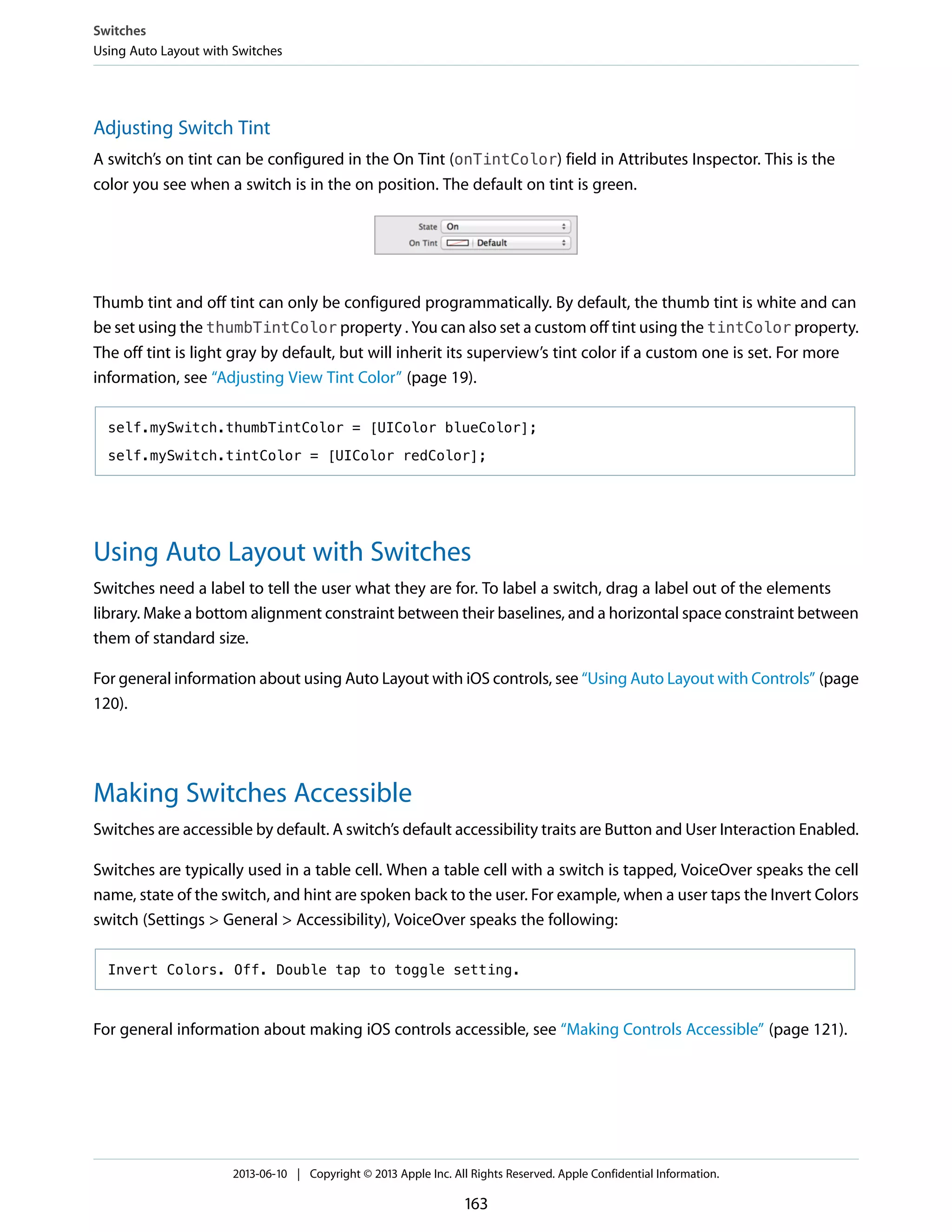 Adjusting Switch Tint
A switch’s on tint can be configured in the On Tint (onTintColor) field in Attributes Inspector. This is the
color you see when a switch is in the on position. The default on tint is green.
Thumb tint and off tint can only be configured programmatically. By default, the thumb tint is white and can
be set using the thumbTintColor property . You can also set a custom off tint using the tintColor property.
The off tint is light gray by default, but will inherit its superview’s tint color if a custom one is set. For more
information, see “Adjusting View Tint Color” (page 19).
self.mySwitch.thumbTintColor = [UIColor blueColor];
self.mySwitch.tintColor = [UIColor redColor];
Using Auto Layout with Switches
Switches need a label to tell the user what they are for. To label a switch, drag a label out of the elements
library. Make a bottom alignment constraint between their baselines, and a horizontal space constraint between
them of standard size.
For general information about using Auto Layout with iOS controls, see “Using Auto Layout with Controls” (page
120).
Making Switches Accessible
Switches are accessible by default. A switch’s default accessibility traits are Button and User Interaction Enabled.
Switches are typically used in a table cell. When a table cell with a switch is tapped, VoiceOver speaks the cell
name, state of the switch, and hint are spoken back to the user. For example, when a user taps the Invert Colors
switch (Settings > General > Accessibility), VoiceOver speaks the following:
Invert Colors. Off. Double tap to toggle setting.
For general information about making iOS controls accessible, see “Making Controls Accessible” (page 121).
Switches
Using Auto Layout with Switches
2013-06-10 | Copyright © 2013 Apple Inc. All Rights Reserved. Apple Confidential Information.
163
 