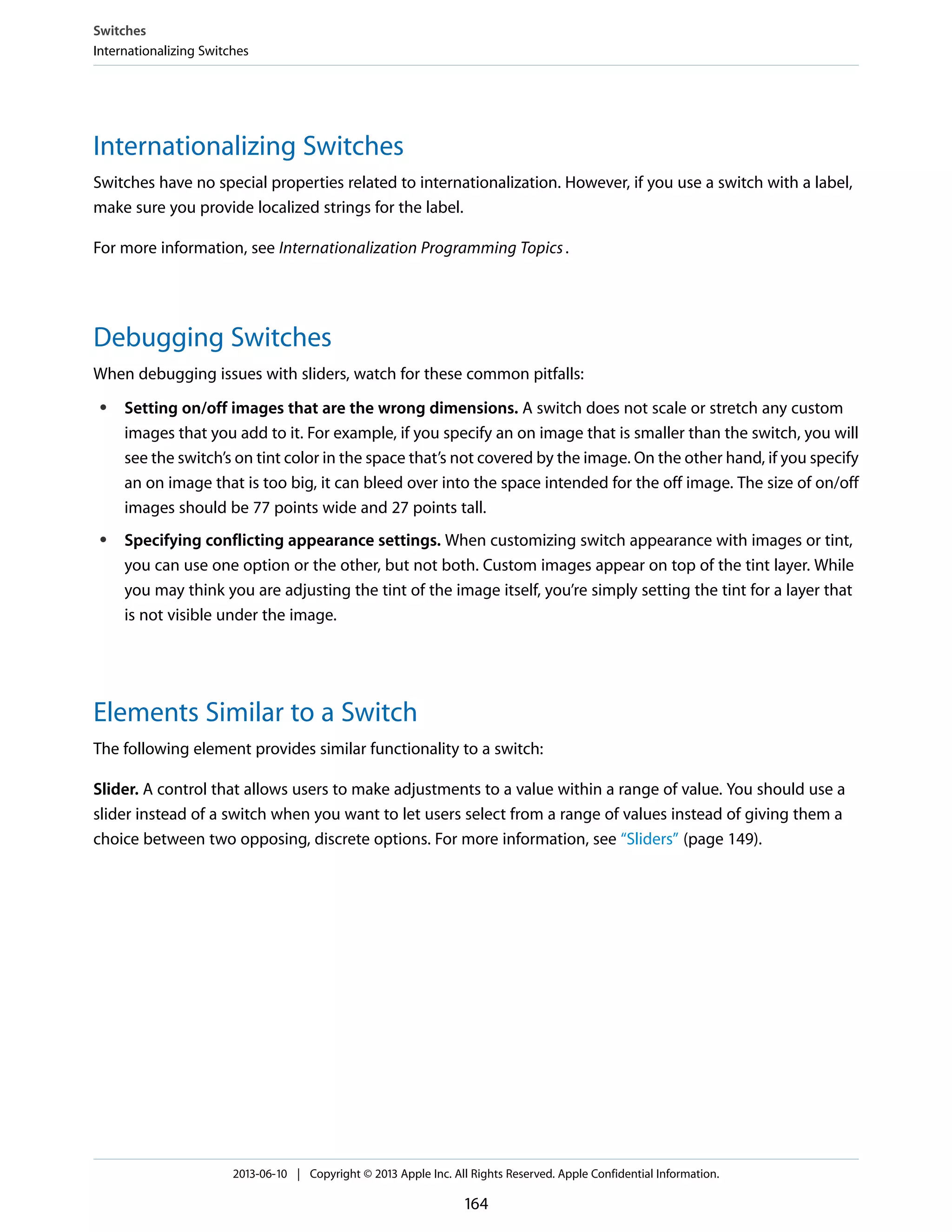 Internationalizing Switches
Switches have no special properties related to internationalization. However, if you use a switch with a label,
make sure you provide localized strings for the label.
For more information, see Internationalization Programming Topics.
Debugging Switches
When debugging issues with sliders, watch for these common pitfalls:
● Setting on/off images that are the wrong dimensions. A switch does not scale or stretch any custom
images that you add to it. For example, if you specify an on image that is smaller than the switch, you will
see the switch’s on tint color in the space that’s not covered by the image. On the other hand, if you specify
an on image that is too big, it can bleed over into the space intended for the off image. The size of on/off
images should be 77 points wide and 27 points tall.
● Specifying conflicting appearance settings. When customizing switch appearance with images or tint,
you can use one option or the other, but not both. Custom images appear on top of the tint layer. While
you may think you are adjusting the tint of the image itself, you’re simply setting the tint for a layer that
is not visible under the image.
Elements Similar to a Switch
The following element provides similar functionality to a switch:
Slider. A control that allows users to make adjustments to a value within a range of value. You should use a
slider instead of a switch when you want to let users select from a range of values instead of giving them a
choice between two opposing, discrete options. For more information, see “Sliders” (page 149).
Switches
Internationalizing Switches
2013-06-10 | Copyright © 2013 Apple Inc. All Rights Reserved. Apple Confidential Information.
164
 