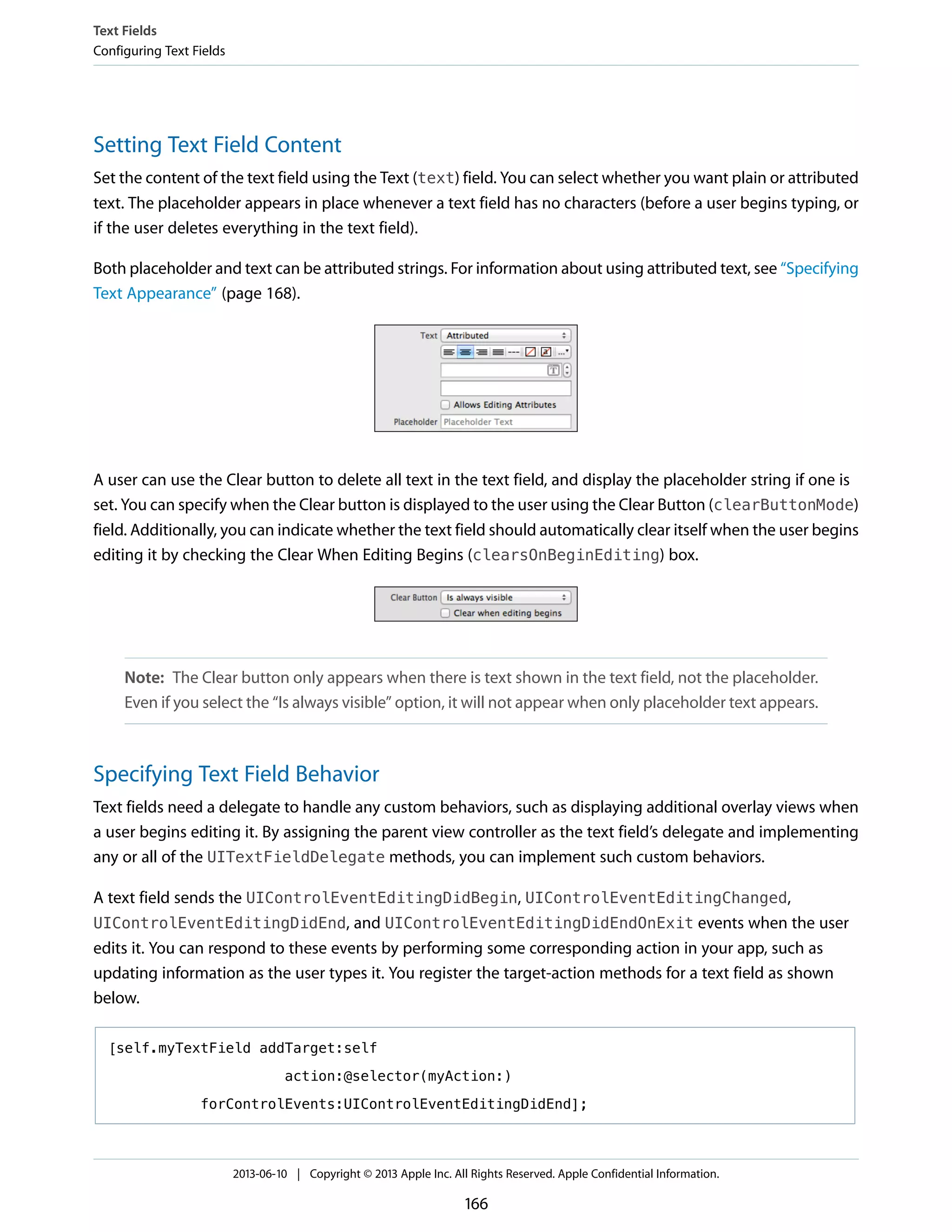 Setting Text Field Content
Set the content of the text field using the Text (text) field. You can select whether you want plain or attributed
text. The placeholder appears in place whenever a text field has no characters (before a user begins typing, or
if the user deletes everything in the text field).
Both placeholder and text can be attributed strings. For information about using attributed text, see “Specifying
Text Appearance” (page 168).
A user can use the Clear button to delete all text in the text field, and display the placeholder string if one is
set. You can specify when the Clear button is displayed to the user using the Clear Button (clearButtonMode)
field. Additionally, you can indicate whether the text field should automatically clear itself when the user begins
editing it by checking the Clear When Editing Begins (clearsOnBeginEditing) box.
Note: The Clear button only appears when there is text shown in the text field, not the placeholder.
Even if you select the “Is always visible” option, it will not appear when only placeholder text appears.
Specifying Text Field Behavior
Text fields need a delegate to handle any custom behaviors, such as displaying additional overlay views when
a user begins editing it. By assigning the parent view controller as the text field’s delegate and implementing
any or all of the UITextFieldDelegate methods, you can implement such custom behaviors.
A text field sends the UIControlEventEditingDidBegin, UIControlEventEditingChanged,
UIControlEventEditingDidEnd, and UIControlEventEditingDidEndOnExit events when the user
edits it. You can respond to these events by performing some corresponding action in your app, such as
updating information as the user types it. You register the target-action methods for a text field as shown
below.
[self.myTextField addTarget:self
action:@selector(myAction:)
forControlEvents:UIControlEventEditingDidEnd];
Text Fields
Configuring Text Fields
2013-06-10 | Copyright © 2013 Apple Inc. All Rights Reserved. Apple Confidential Information.
166
 