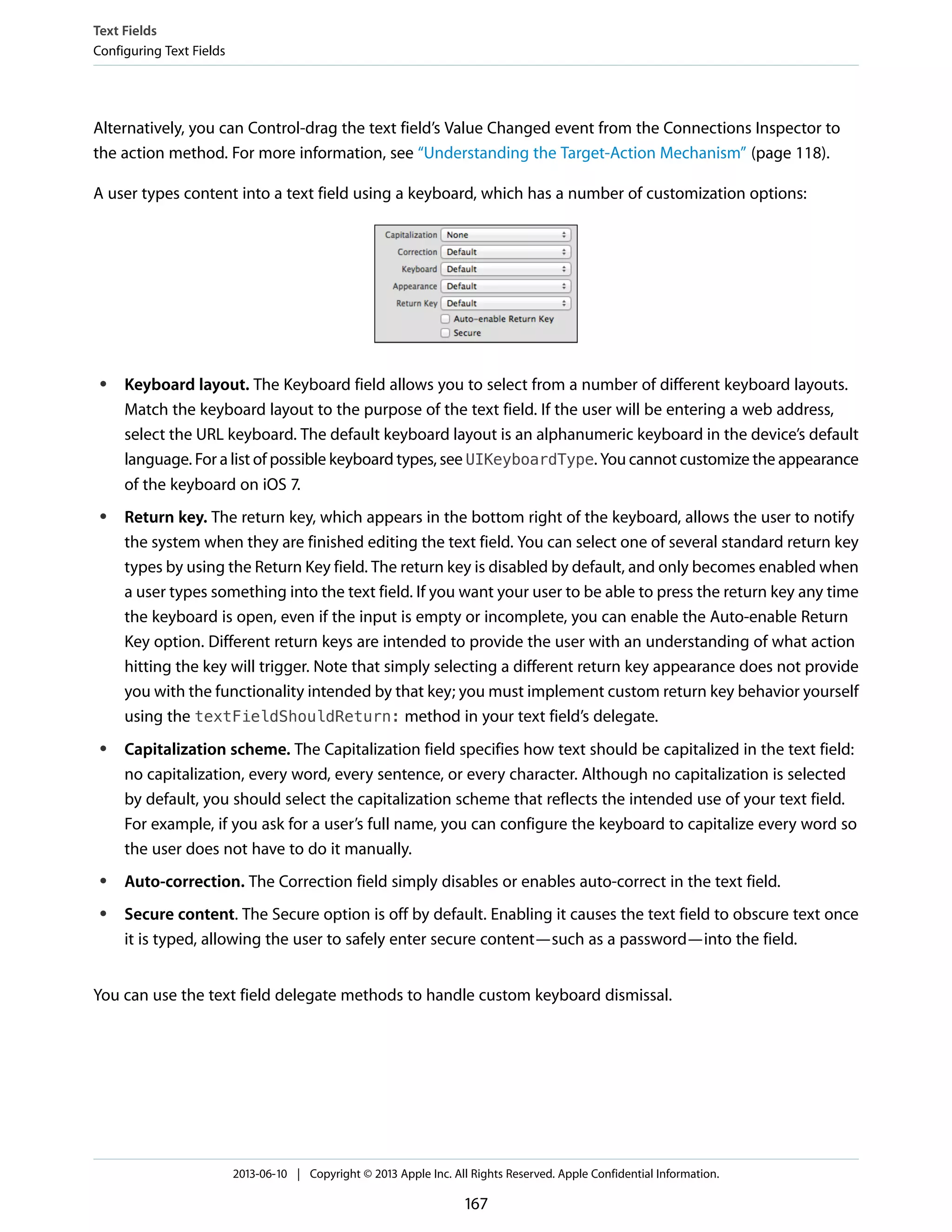 Alternatively, you can Control-drag the text field’s Value Changed event from the Connections Inspector to
the action method. For more information, see “Understanding the Target-Action Mechanism” (page 118).
A user types content into a text field using a keyboard, which has a number of customization options:
● Keyboard layout. The Keyboard field allows you to select from a number of different keyboard layouts.
Match the keyboard layout to the purpose of the text field. If the user will be entering a web address,
select the URL keyboard. The default keyboard layout is an alphanumeric keyboard in the device’s default
language. For a list of possible keyboard types, see UIKeyboardType. You cannot customize the appearance
of the keyboard on iOS 7.
● Return key. The return key, which appears in the bottom right of the keyboard, allows the user to notify
the system when they are finished editing the text field. You can select one of several standard return key
types by using the Return Key field. The return key is disabled by default, and only becomes enabled when
a user types something into the text field. If you want your user to be able to press the return key any time
the keyboard is open, even if the input is empty or incomplete, you can enable the Auto-enable Return
Key option. Different return keys are intended to provide the user with an understanding of what action
hitting the key will trigger. Note that simply selecting a different return key appearance does not provide
you with the functionality intended by that key; you must implement custom return key behavior yourself
using the textFieldShouldReturn: method in your text field’s delegate.
● Capitalization scheme. The Capitalization field specifies how text should be capitalized in the text field:
no capitalization, every word, every sentence, or every character. Although no capitalization is selected
by default, you should select the capitalization scheme that reflects the intended use of your text field.
For example, if you ask for a user’s full name, you can configure the keyboard to capitalize every word so
the user does not have to do it manually.
● Auto-correction. The Correction field simply disables or enables auto-correct in the text field.
● Secure content. The Secure option is off by default. Enabling it causes the text field to obscure text once
it is typed, allowing the user to safely enter secure content—such as a password—into the field.
You can use the text field delegate methods to handle custom keyboard dismissal.
Text Fields
Configuring Text Fields
2013-06-10 | Copyright © 2013 Apple Inc. All Rights Reserved. Apple Confidential Information.
167
 
