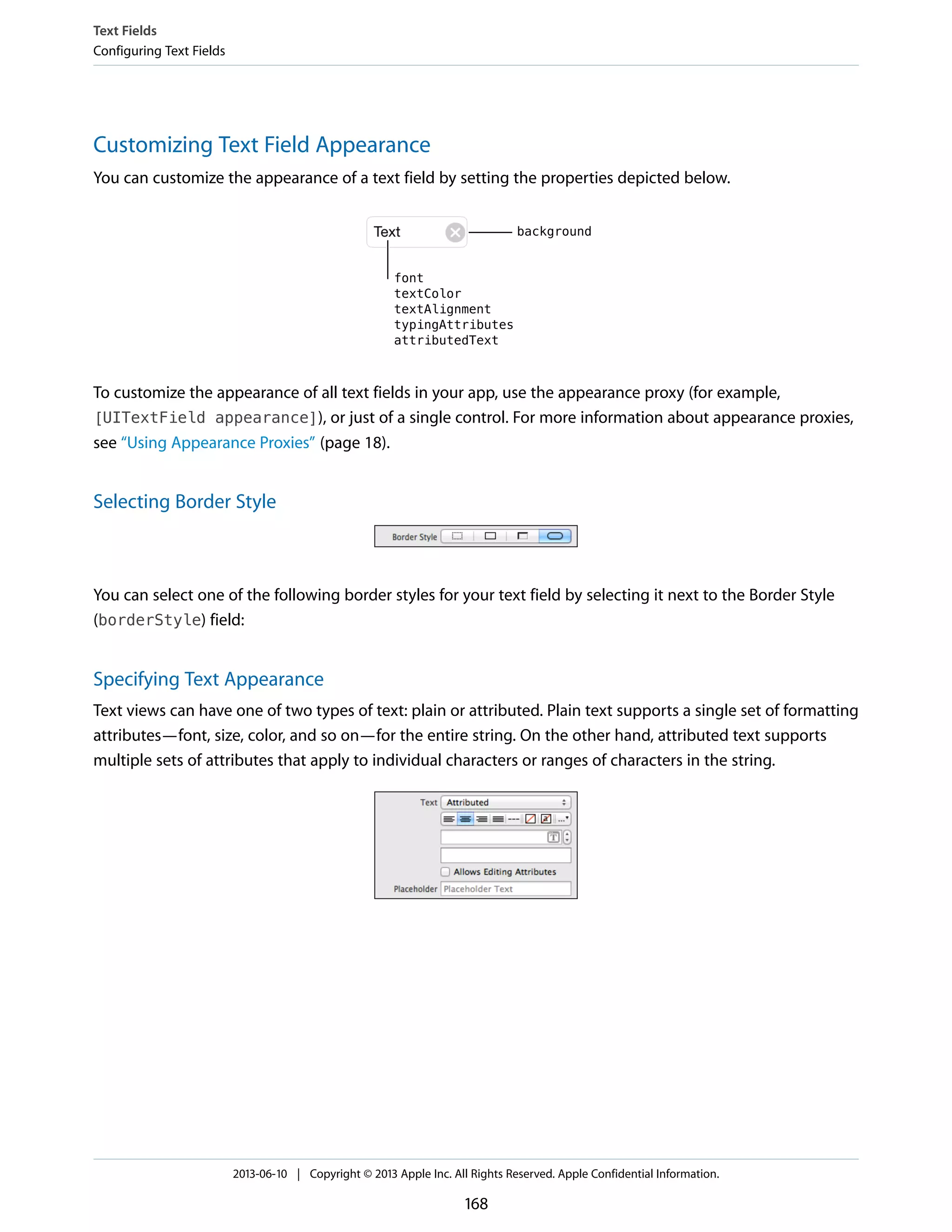 Customizing Text Field Appearance
You can customize the appearance of a text field by setting the properties depicted below.
To customize the appearance of all text fields in your app, use the appearance proxy (for example,
[UITextField appearance]), or just of a single control. For more information about appearance proxies,
see “Using Appearance Proxies” (page 18).
Selecting Border Style
You can select one of the following border styles for your text field by selecting it next to the Border Style
(borderStyle) field:
Specifying Text Appearance
Text views can have one of two types of text: plain or attributed. Plain text supports a single set of formatting
attributes—font, size, color, and so on—for the entire string. On the other hand, attributed text supports
multiple sets of attributes that apply to individual characters or ranges of characters in the string.
Text Fields
Configuring Text Fields
2013-06-10 | Copyright © 2013 Apple Inc. All Rights Reserved. Apple Confidential Information.
168
 