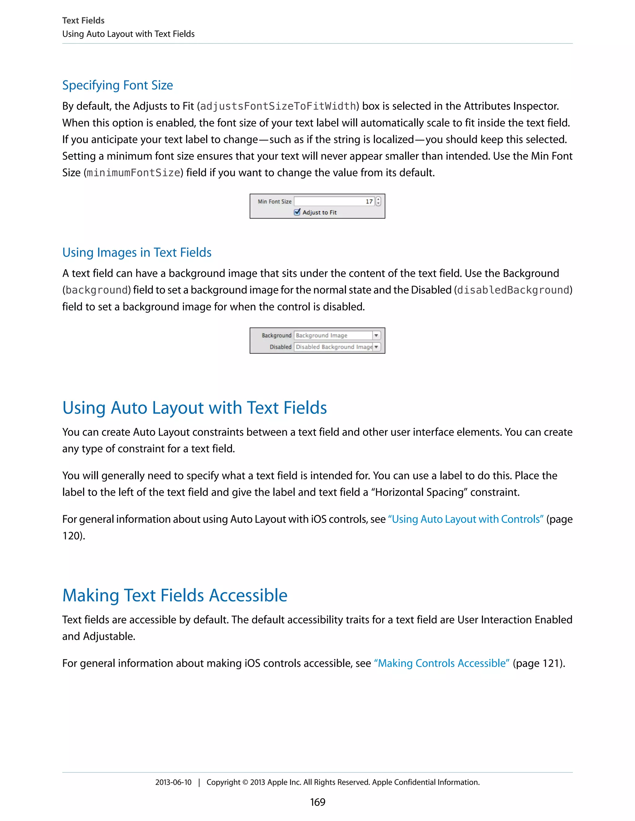Specifying Font Size
By default, the Adjusts to Fit (adjustsFontSizeToFitWidth) box is selected in the Attributes Inspector.
When this option is enabled, the font size of your text label will automatically scale to fit inside the text field.
If you anticipate your text label to change—such as if the string is localized—you should keep this selected.
Setting a minimum font size ensures that your text will never appear smaller than intended. Use the Min Font
Size (minimumFontSize) field if you want to change the value from its default.
Using Images in Text Fields
A text field can have a background image that sits under the content of the text field. Use the Background
(background) field to set a background image for the normal state and the Disabled (disabledBackground)
field to set a background image for when the control is disabled.
Using Auto Layout with Text Fields
You can create Auto Layout constraints between a text field and other user interface elements. You can create
any type of constraint for a text field.
You will generally need to specify what a text field is intended for. You can use a label to do this. Place the
label to the left of the text field and give the label and text field a “Horizontal Spacing” constraint.
For general information about using Auto Layout with iOS controls, see “Using Auto Layout with Controls” (page
120).
Making Text Fields Accessible
Text fields are accessible by default. The default accessibility traits for a text field are User Interaction Enabled
and Adjustable.
For general information about making iOS controls accessible, see “Making Controls Accessible” (page 121).
Text Fields
Using Auto Layout with Text Fields
2013-06-10 | Copyright © 2013 Apple Inc. All Rights Reserved. Apple Confidential Information.
169
 