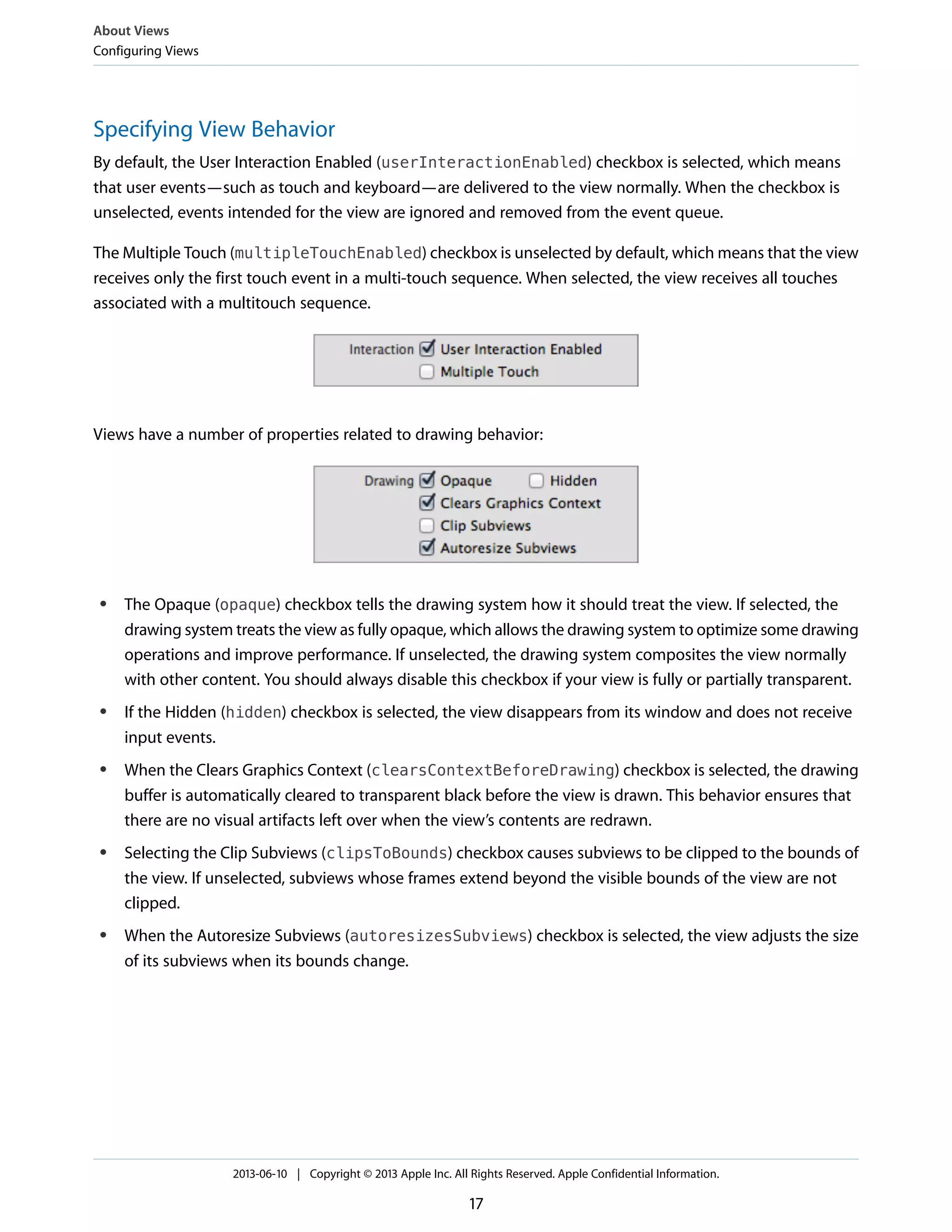 Specifying View Behavior
By default, the User Interaction Enabled (userInteractionEnabled) checkbox is selected, which means
that user events—such as touch and keyboard—are delivered to the view normally. When the checkbox is
unselected, events intended for the view are ignored and removed from the event queue.
The Multiple Touch (multipleTouchEnabled) checkbox is unselected by default, which means that the view
receives only the first touch event in a multi-touch sequence. When selected, the view receives all touches
associated with a multitouch sequence.
Views have a number of properties related to drawing behavior:
● The Opaque (opaque) checkbox tells the drawing system how it should treat the view. If selected, the
drawing system treats the view as fully opaque, which allows the drawing system to optimize some drawing
operations and improve performance. If unselected, the drawing system composites the view normally
with other content. You should always disable this checkbox if your view is fully or partially transparent.
● If the Hidden (hidden) checkbox is selected, the view disappears from its window and does not receive
input events.
● When the Clears Graphics Context (clearsContextBeforeDrawing) checkbox is selected, the drawing
buffer is automatically cleared to transparent black before the view is drawn. This behavior ensures that
there are no visual artifacts left over when the view’s contents are redrawn.
● Selecting the Clip Subviews (clipsToBounds) checkbox causes subviews to be clipped to the bounds of
the view. If unselected, subviews whose frames extend beyond the visible bounds of the view are not
clipped.
● When the Autoresize Subviews (autoresizesSubviews) checkbox is selected, the view adjusts the size
of its subviews when its bounds change.
About Views
Configuring Views
2013-06-10 | Copyright © 2013 Apple Inc. All Rights Reserved. Apple Confidential Information.
17
 