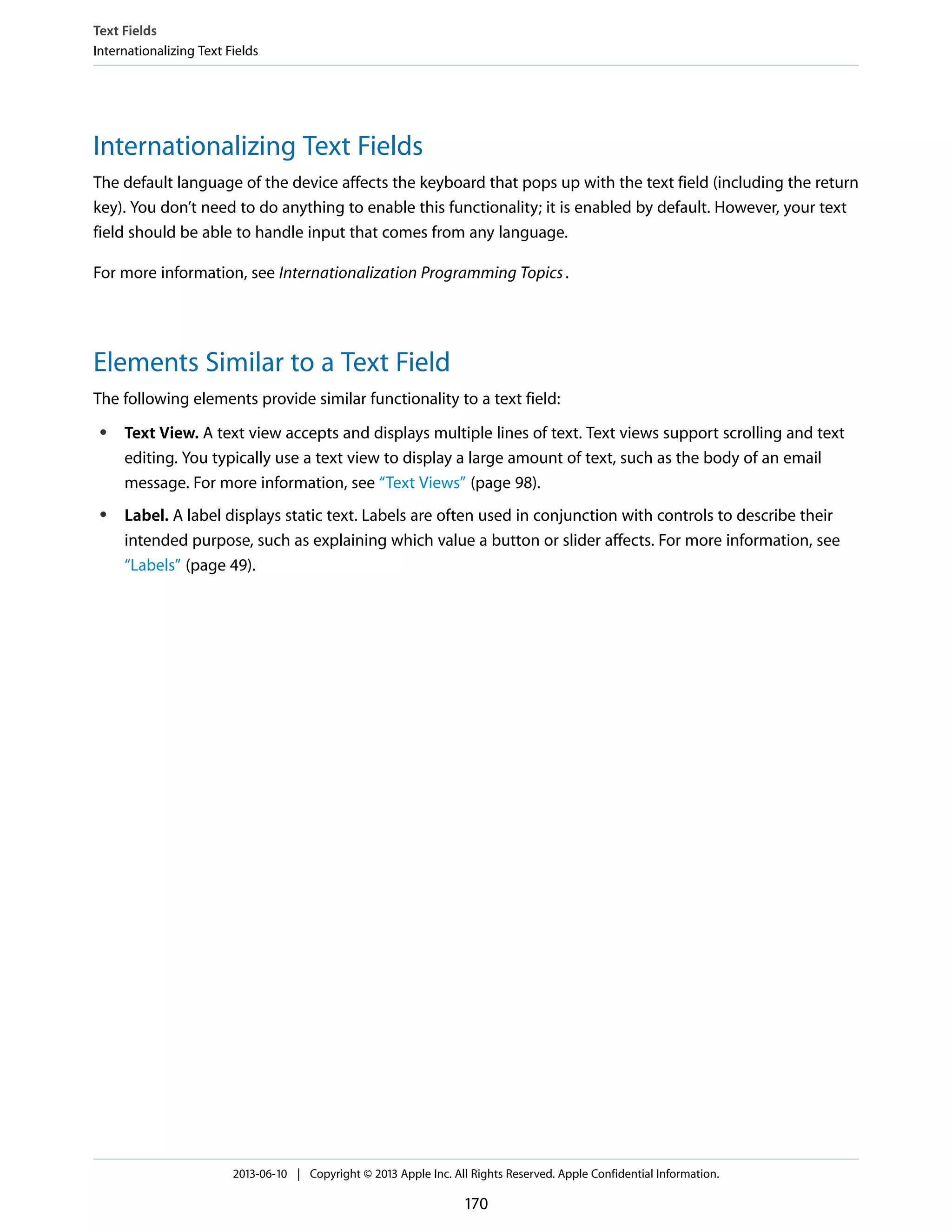 Internationalizing Text Fields
The default language of the device affects the keyboard that pops up with the text field (including the return
key). You don’t need to do anything to enable this functionality; it is enabled by default. However, your text
field should be able to handle input that comes from any language.
For more information, see Internationalization Programming Topics.
Elements Similar to a Text Field
The following elements provide similar functionality to a text field:
● Text View. A text view accepts and displays multiple lines of text. Text views support scrolling and text
editing. You typically use a text view to display a large amount of text, such as the body of an email
message. For more information, see “Text Views” (page 98).
● Label. A label displays static text. Labels are often used in conjunction with controls to describe their
intended purpose, such as explaining which value a button or slider affects. For more information, see
“Labels” (page 49).
Text Fields
Internationalizing Text Fields
2013-06-10 | Copyright © 2013 Apple Inc. All Rights Reserved. Apple Confidential Information.
170
 