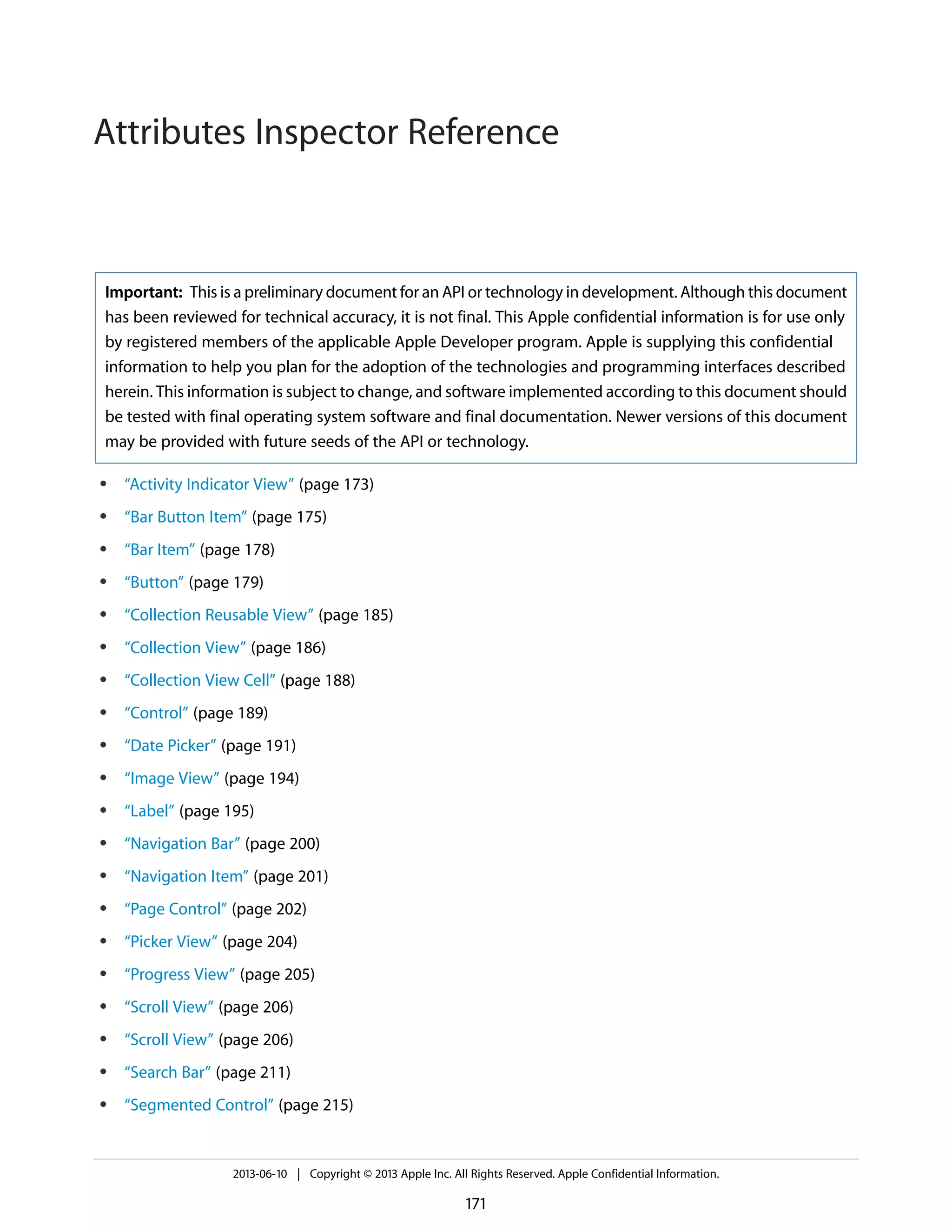 Important: This is a preliminary document for an API or technology in development. Although this document
has been reviewed for technical accuracy, it is not final. This Apple confidential information is for use only
by registered members of the applicable Apple Developer program. Apple is supplying this confidential
information to help you plan for the adoption of the technologies and programming interfaces described
herein. This information is subject to change, and software implemented according to this document should
be tested with final operating system software and final documentation. Newer versions of this document
may be provided with future seeds of the API or technology.
● “Activity Indicator View” (page 173)
● “Bar Button Item” (page 175)
● “Bar Item” (page 178)
● “Button” (page 179)
● “Collection Reusable View” (page 185)
● “Collection View” (page 186)
● “Collection View Cell” (page 188)
● “Control” (page 189)
● “Date Picker” (page 191)
● “Image View” (page 194)
● “Label” (page 195)
● “Navigation Bar” (page 200)
● “Navigation Item” (page 201)
● “Page Control” (page 202)
● “Picker View” (page 204)
● “Progress View” (page 205)
● “Scroll View” (page 206)
● “Scroll View” (page 206)
● “Search Bar” (page 211)
● “Segmented Control” (page 215)
2013-06-10 | Copyright © 2013 Apple Inc. All Rights Reserved. Apple Confidential Information.
171
Attributes Inspector Reference
 