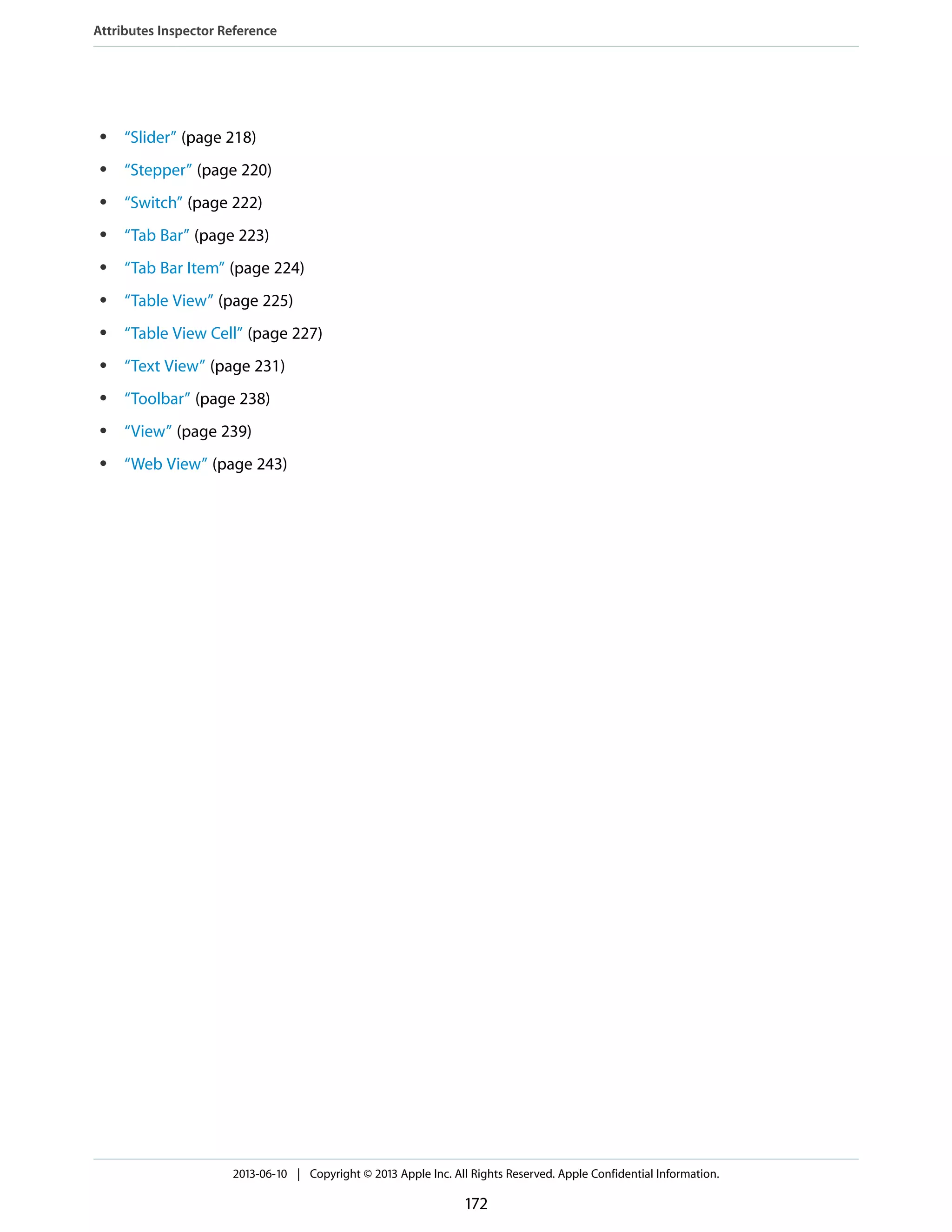 ● “Slider” (page 218)
● “Stepper” (page 220)
● “Switch” (page 222)
● “Tab Bar” (page 223)
● “Tab Bar Item” (page 224)
● “Table View” (page 225)
● “Table View Cell” (page 227)
● “Text View” (page 231)
● “Toolbar” (page 238)
● “View” (page 239)
● “Web View” (page 243)
Attributes Inspector Reference
2013-06-10 | Copyright © 2013 Apple Inc. All Rights Reserved. Apple Confidential Information.
172
 