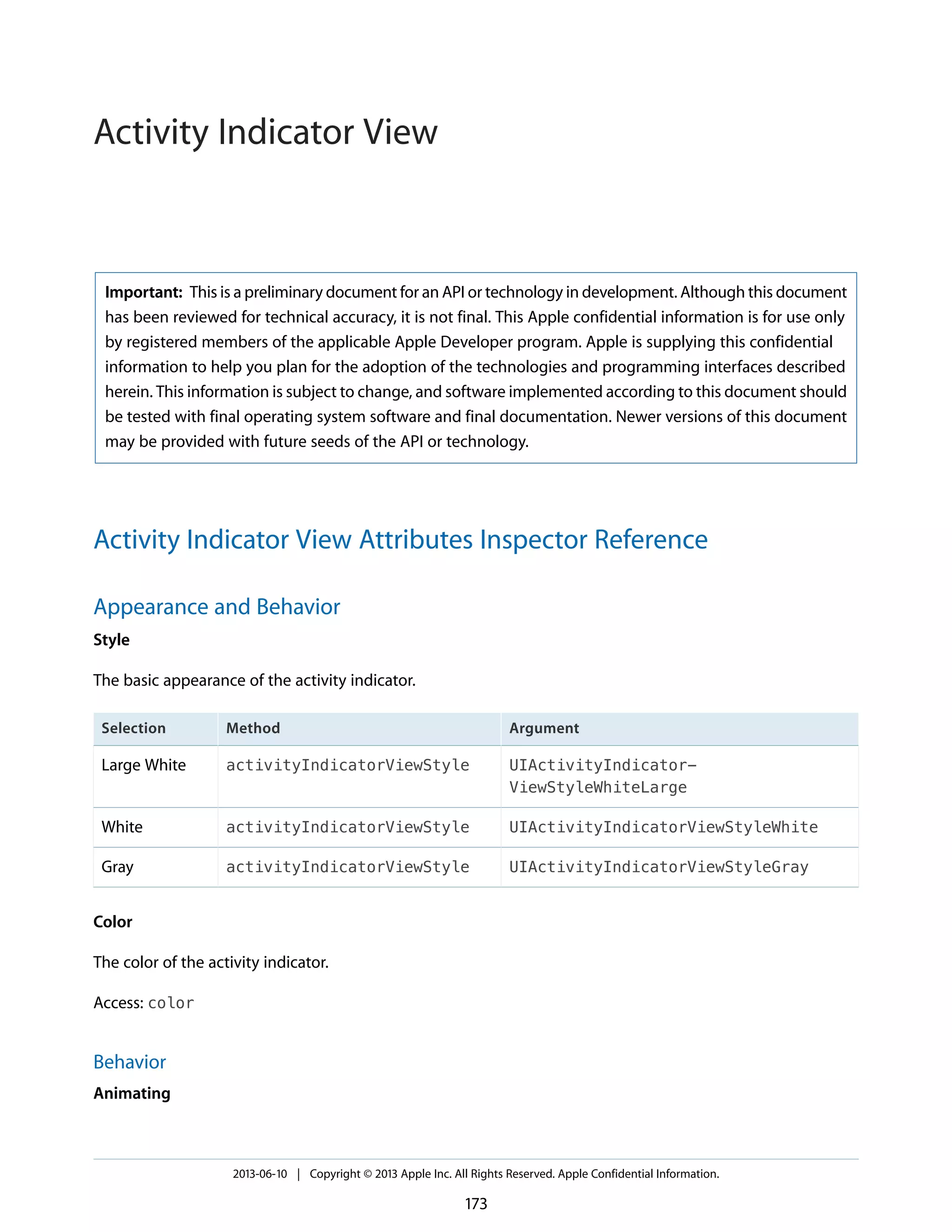 Important: This is a preliminary document for an API or technology in development. Although this document
has been reviewed for technical accuracy, it is not final. This Apple confidential information is for use only
by registered members of the applicable Apple Developer program. Apple is supplying this confidential
information to help you plan for the adoption of the technologies and programming interfaces described
herein. This information is subject to change, and software implemented according to this document should
be tested with final operating system software and final documentation. Newer versions of this document
may be provided with future seeds of the API or technology.
Activity Indicator View Attributes Inspector Reference
Appearance and Behavior
Style
The basic appearance of the activity indicator.
ArgumentMethodSelection
UIActivityIndicator-
ViewStyleWhiteLarge
activityIndicatorViewStyleLarge White
UIActivityIndicatorViewStyleWhiteactivityIndicatorViewStyleWhite
UIActivityIndicatorViewStyleGrayactivityIndicatorViewStyleGray
Color
The color of the activity indicator.
Access: color
Behavior
Animating
2013-06-10 | Copyright © 2013 Apple Inc. All Rights Reserved. Apple Confidential Information.
173
Activity Indicator View
 