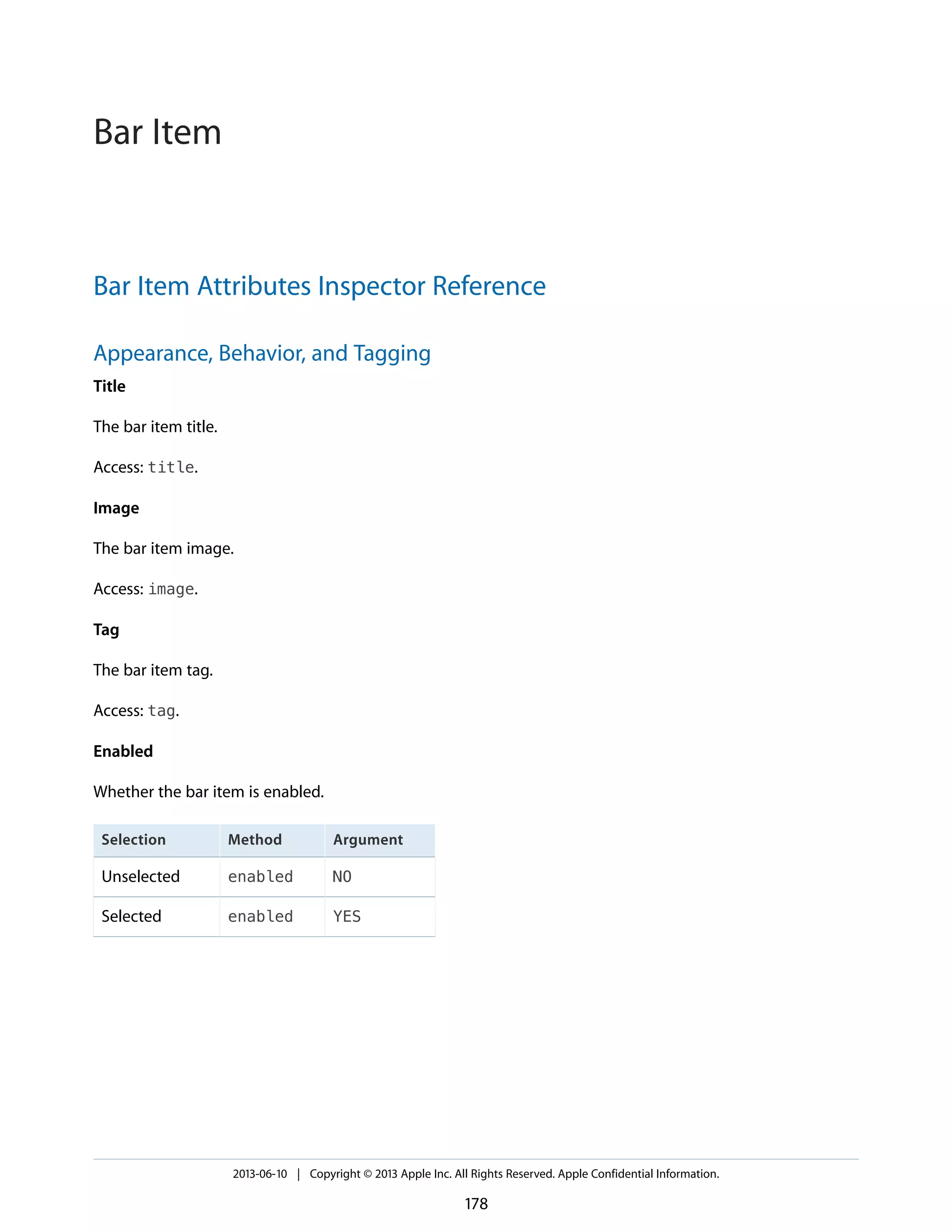 Bar Item Attributes Inspector Reference
Appearance, Behavior, and Tagging
Title
The bar item title.
Access: title.
Image
The bar item image.
Access: image.
Tag
The bar item tag.
Access: tag.
Enabled
Whether the bar item is enabled.
ArgumentMethodSelection
NOenabledUnselected
YESenabledSelected
2013-06-10 | Copyright © 2013 Apple Inc. All Rights Reserved. Apple Confidential Information.
178
Bar Item
 