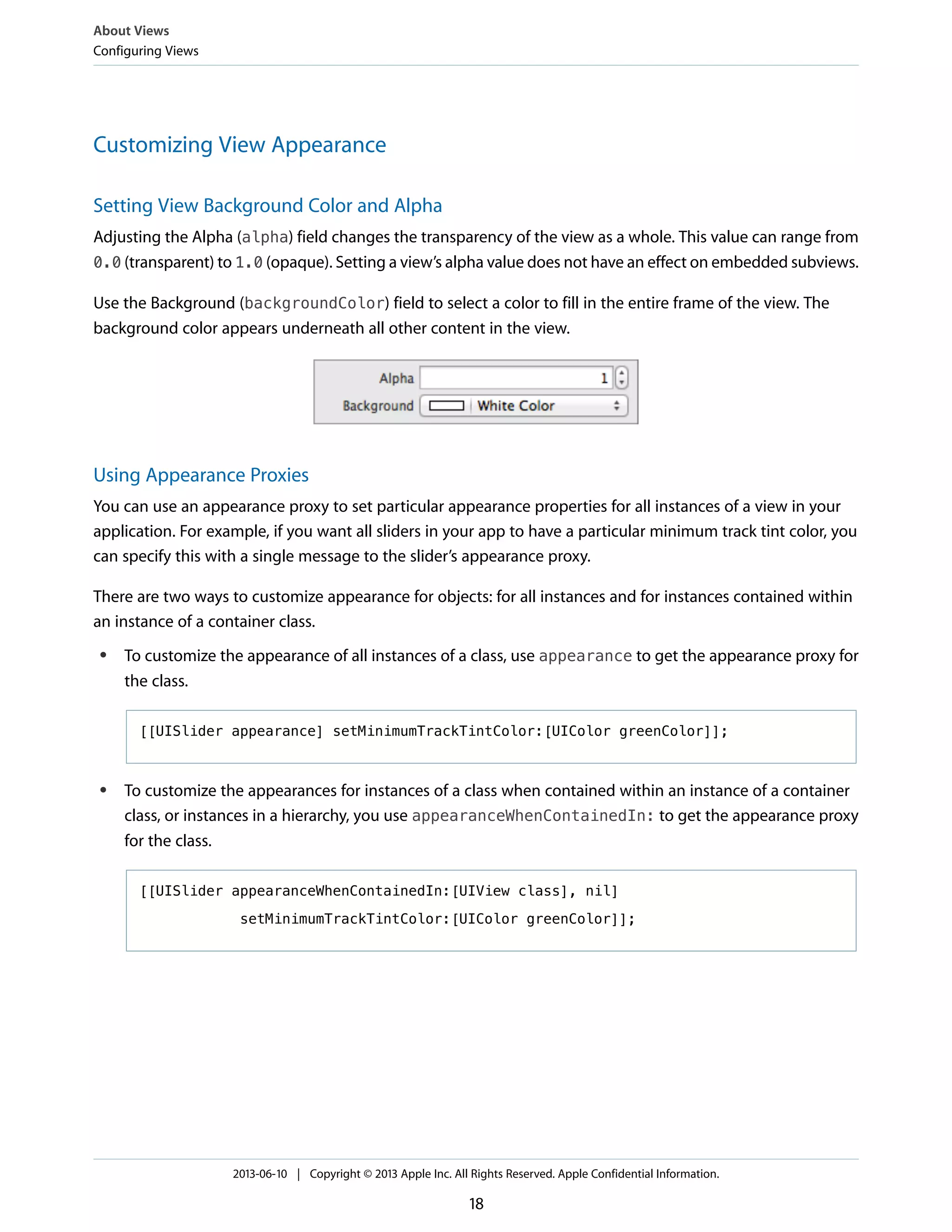 Customizing View Appearance
Setting View Background Color and Alpha
Adjusting the Alpha (alpha) field changes the transparency of the view as a whole. This value can range from
0.0 (transparent) to 1.0 (opaque). Setting a view’s alpha value does not have an effect on embedded subviews.
Use the Background (backgroundColor) field to select a color to fill in the entire frame of the view. The
background color appears underneath all other content in the view.
Using Appearance Proxies
You can use an appearance proxy to set particular appearance properties for all instances of a view in your
application. For example, if you want all sliders in your app to have a particular minimum track tint color, you
can specify this with a single message to the slider’s appearance proxy.
There are two ways to customize appearance for objects: for all instances and for instances contained within
an instance of a container class.
● To customize the appearance of all instances of a class, use appearance to get the appearance proxy for
the class.
[[UISlider appearance] setMinimumTrackTintColor:[UIColor greenColor]];
● To customize the appearances for instances of a class when contained within an instance of a container
class, or instances in a hierarchy, you use appearanceWhenContainedIn: to get the appearance proxy
for the class.
[[UISlider appearanceWhenContainedIn:[UIView class], nil]
setMinimumTrackTintColor:[UIColor greenColor]];
About Views
Configuring Views
2013-06-10 | Copyright © 2013 Apple Inc. All Rights Reserved. Apple Confidential Information.
18
 