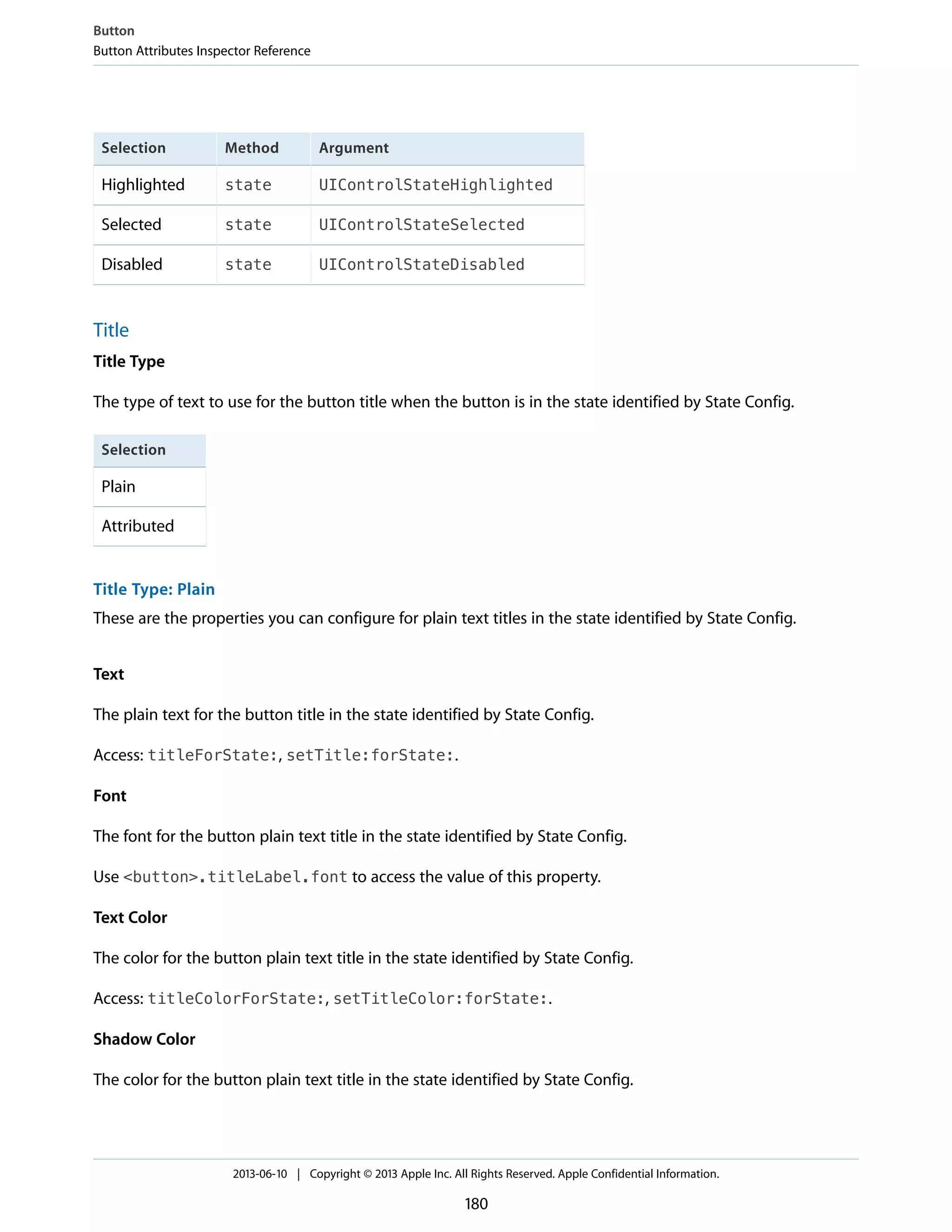 ArgumentMethodSelection
UIControlStateHighlightedstateHighlighted
UIControlStateSelectedstateSelected
UIControlStateDisabledstateDisabled
Title
Title Type
The type of text to use for the button title when the button is in the state identified by State Config.
Selection
Plain
Attributed
Title Type: Plain
These are the properties you can configure for plain text titles in the state identified by State Config.
Text
The plain text for the button title in the state identified by State Config.
Access: titleForState:, setTitle:forState:.
Font
The font for the button plain text title in the state identified by State Config.
Use <button>.titleLabel.font to access the value of this property.
Text Color
The color for the button plain text title in the state identified by State Config.
Access: titleColorForState:, setTitleColor:forState:.
Shadow Color
The color for the button plain text title in the state identified by State Config.
Button
Button Attributes Inspector Reference
2013-06-10 | Copyright © 2013 Apple Inc. All Rights Reserved. Apple Confidential Information.
180
 