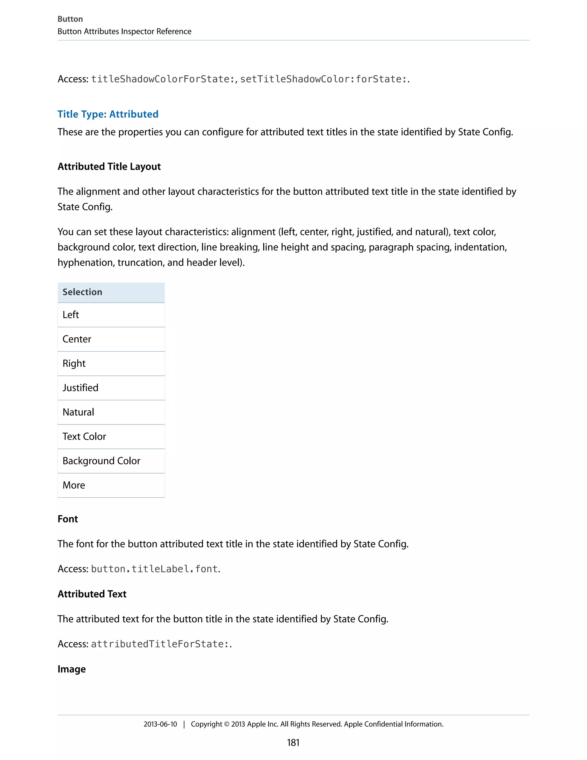 Access: titleShadowColorForState:, setTitleShadowColor:forState:.
Title Type: Attributed
These are the properties you can configure for attributed text titles in the state identified by State Config.
Attributed Title Layout
The alignment and other layout characteristics for the button attributed text title in the state identified by
State Config.
You can set these layout characteristics: alignment (left, center, right, justified, and natural), text color,
background color, text direction, line breaking, line height and spacing, paragraph spacing, indentation,
hyphenation, truncation, and header level).
Selection
Left
Center
Right
Justified
Natural
Text Color
Background Color
More
Font
The font for the button attributed text title in the state identified by State Config.
Access: button.titleLabel.font.
Attributed Text
The attributed text for the button title in the state identified by State Config.
Access: attributedTitleForState:.
Image
Button
Button Attributes Inspector Reference
2013-06-10 | Copyright © 2013 Apple Inc. All Rights Reserved. Apple Confidential Information.
181
 