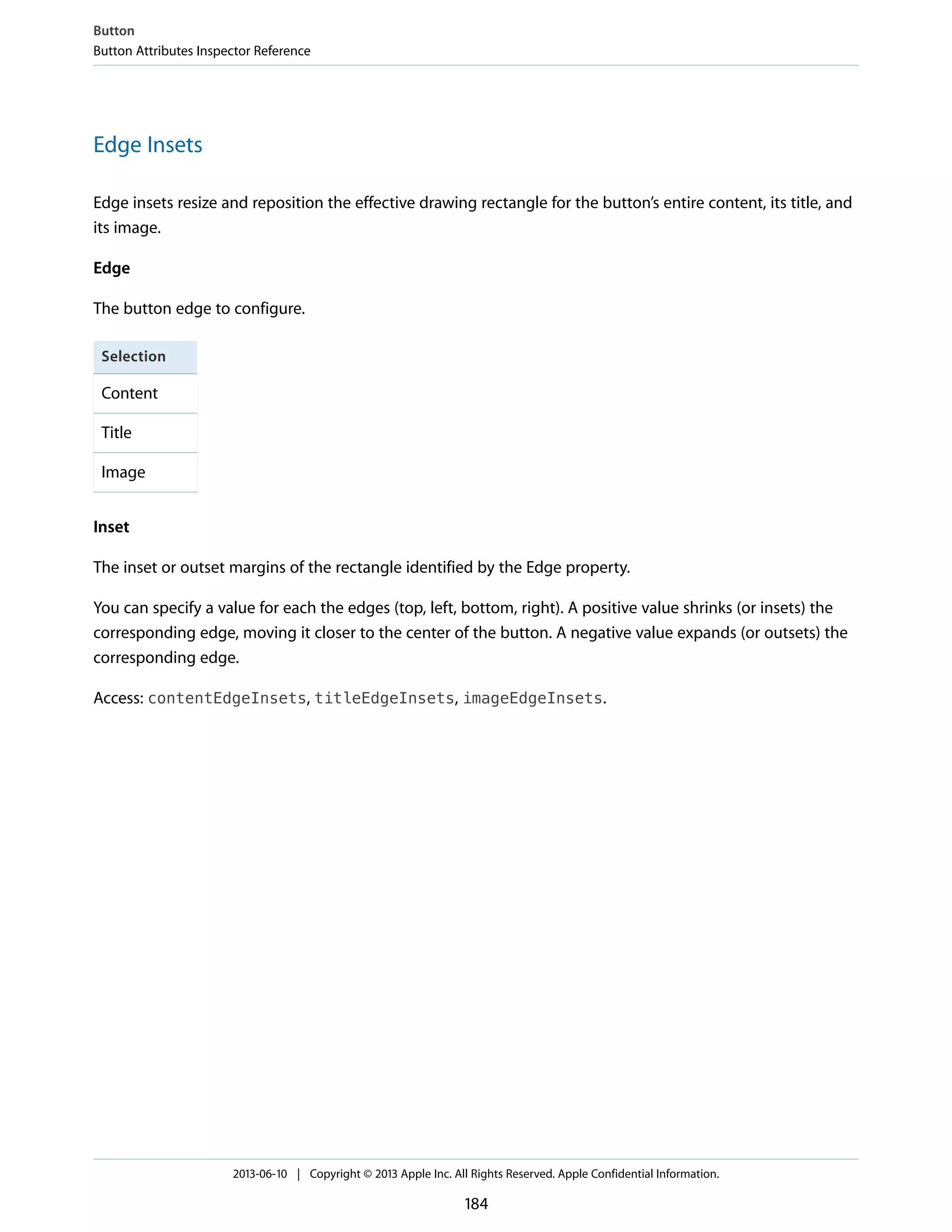 Edge Insets
Edge insets resize and reposition the effective drawing rectangle for the button’s entire content, its title, and
its image.
Edge
The button edge to configure.
Selection
Content
Title
Image
Inset
The inset or outset margins of the rectangle identified by the Edge property.
You can specify a value for each the edges (top, left, bottom, right). A positive value shrinks (or insets) the
corresponding edge, moving it closer to the center of the button. A negative value expands (or outsets) the
corresponding edge.
Access: contentEdgeInsets, titleEdgeInsets, imageEdgeInsets.
Button
Button Attributes Inspector Reference
2013-06-10 | Copyright © 2013 Apple Inc. All Rights Reserved. Apple Confidential Information.
184
 